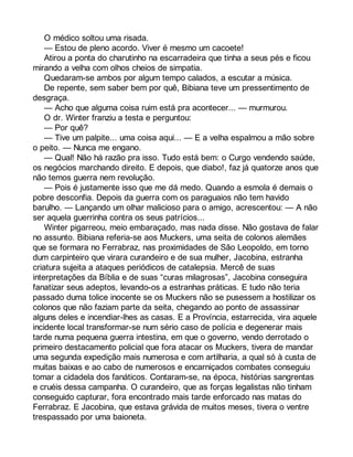 O médico soltou uma risada. 
— Estou de pleno acordo. Viver é mesmo um cacoete! 
Atirou a ponta do charutinho na escarradeira que tinha a seus pés e ficou 
mirando a velha com olhos cheios de simpatia. 
Quedaram-se ambos por algum tempo calados, a escutar a música. 
De repente, sem saber bem por quê, Bibiana teve um pressentimento de 
desgraça. 
— Acho que alguma coisa ruim está pra acontecer... — murmurou. 
O dr. Winter franziu a testa e perguntou: 
— Por quê? 
— Tive um palpite... uma coisa aqui... — E a velha espalmou a mão sobre 
o peito. — Nunca me engano. 
— Qual! Não há razão pra isso. Tudo está bem: o Curgo vendendo saúde, 
os negócios marchando direito. E depois, que diabo!, faz já quatorze anos que 
não temos guerra nem revolução. 
— Pois é justamente isso que me dá medo. Quando a esmola é demais o 
pobre desconfia. Depois da guerra com os paraguaios não tem havido 
barulho. — Lançando um olhar malicioso para o amigo, acrescentou: — A não 
ser aquela guerrinha contra os seus patrícios... 
Winter pigarreou, meio embaraçado, mas nada disse. Não gostava de falar 
no assunto. Bibiana referia-se aos Muckers, uma seita de colonos alemães 
que se formara no Ferrabraz, nas proximidades de São Leopoldo, em torno 
dum carpinteiro que virara curandeiro e de sua mulher, Jacobina, estranha 
criatura sujeita a ataques periódicos de catalepsia. Mercê de suas 
interpretações da Bíblia e de suas “curas milagrosas”, Jacobina conseguira 
fanatizar seus adeptos, levando-os a estranhas práticas. E tudo não teria 
passado duma tolice inocente se os Muckers não se pusessem a hostilizar os 
colonos que não faziam parte da seita, chegando ao ponto de assassinar 
alguns deles e incendiar-lhes as casas. E a Província, estarrecida, vira aquele 
incidente local transformar-se num sério caso de polícia e degenerar mais 
tarde numa pequena guerra intestina, em que o governo, vendo derrotado o 
primeiro destacamento policial que fora atacar os Muckers, tivera de mandar 
uma segunda expedição mais numerosa e com artilharia, a qual só à custa de 
muitas baixas e ao cabo de numerosos e encarniçados combates conseguiu 
tomar a cidadela dos fanáticos. Contaram-se, na época, histórias sangrentas 
e cruéis dessa campanha. O curandeiro, que as forças legalistas não tinham 
conseguido capturar, fora encontrado mais tarde enforcado nas matas do 
Ferrabraz. E Jacobina, que estava grávida de muitos meses, tivera o ventre 
trespassado por uma baioneta. 
 
