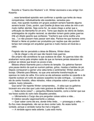 Durante a “Guerra dos Muckers” o dr. Winter escrevera a seu amigo Von 
Koseritz: 
... esse lamentável episódio vem confirmar a opinião que tenho de meus 
compatriotas: individualmente são excelentes, sensatas pes-soas, 
mas quando reunidos em grupos acabam sempre fazendo alguma 
asneira brutal. Creio, porém, que Goethe já disse isso antes de mim e em 
muito melhor alemão. Seja como for, às vezes chego a achar que a 
unificação da Alemanha foi um erro. Temo que depois da vitória de Sedan, 
embriagados de orgulho nacional, os alemães tomem gosto pelas guerras 
(Há um ditado gaúcho que conheces: “Cachorro que come ovelha uma 
vez...”) e não possam mais passar sem elas. Parece-me que homens como 
Mozart e Heine só podem ser produzidos por nações que não perdem 
tempo nem energia em arquitetar guerras e muito menos em levá-las a 
cabo. 
Fingindo não ter percebido a deixa de Bibiana, Winter disse: 
— Há de chegar o dia em que não haverá mais guerras. 
Ele próprio não acreditava no que acabava de dizer. As guerras tolas não 
acabariam nunca pela simples razão de que os homens jamais deixariam de 
praticar as tolices que levam os povos à luta. 
Bibiana olhava fixamente para a chama do lampião. Os gaiteiros fizeram 
uma pausa dentro da qual se ouviram palmas, gritos, risadas e batidas de pé. 
Depois começaram a gemer uma valsa lenta e sentimental. Winter abafou um 
bocejo. Olhando para Bibiana, viu que uma estranha transformação se 
operava no rosto da velha. Era como se ela estivesse sozinha no casarão e de 
repente ouvisse um ruído de passos suspeitos na sala contígua... Lá estava 
ela de cenho franzido, olhos vidrados, mãos crispadas sobre a guarda da 
cadeira, busto retesado... 
Que seria? De repente Winter compreendeu... A valsa que os gaiteiros 
tocavam era uma das que Luzia mais gostava de dedilhar na cítara. 
— Sabe duma coisa? — perguntou Bibiana baixinho, como a temer que sua 
voz fosse ouvida do outro lado daquelas paredes. 
— Ultimamente o Curgo deu pra perguntar coisas sobre a mãe... 
O médico sacudiu vagarosamente a cabeça. 
— Quer saber como ela era, donde tinha vindo... — prosseguiu a velha. — 
Eu fico meio desajeitada, não sei se devo contar tudo. Às vezes tenho 
vontade, porque a verdade nunca fez mal a ninguém. 
— A verdade agora nada adianta. Luzia está morta. 
 