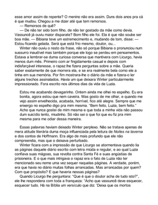 esse amor assim de repente? O menino não era assim. Duns dois anos pra cá 
é que mudou. Chegou a me dizer até que tem remorsos. 
— Remorsos de quê? 
— De não ter sido bom filho, de não ter gostado da mãe como devia. 
Vassuncê já ouviu maior disparate? Bom filho ele foi. Ela é que não soube ser 
boa mãe. — Bibiana teve um estremecimento e, mudando de tom, disse: — 
Estou ficando gelada. Será que está frio mesmo, doutor, ou... 
Winter não ouviu o resto da frase, não só porque Bibiana o pronunciou num 
sussurro inaudível mas também porque ele logo se perdeu em pensamentos. 
Estava a lembrar-se duma curiosa conversa que mantivera com Licurgo, havia 
menos dum mês. Primeiro com ar fingidamente casual e depois com 
indisfarçável interesse, o rapaz lhe fizera perguntas sobre a mãe. Queria 
saber exatamente de que morrera ela, e se era realmente bela como ele a 
tinha em sua memória. Por fim mostrara-lhe o diário da mãe e fizera-o ler 
alguns trechos assinalados. Havia um que deixara Winter particularmente 
impressionado. Fora escrito nos últimos dias da vida de Luzia. 
Estou me acabando devagarinho. Ontem ainda me olhei no espelho. Eu era 
bonita, agora estou que nem caveira. Mas gosto de me olhar, e quando me 
vejo assim envelhecida, acabada, horrível, fico até alegre. Sempre que me 
enxergo no espelho digo pra mim mesma. “Bem feito, Luzia, bem feito.” 
Acho que nunca gostei de mim mesma e que toda a minha vida não passou 
dum suicídio lento, miudinho. Só não sei o que foi que eu fiz pra mim 
mesma para me odiar dessa maneira. 
Essas palavras haviam deixado Winter perplexo. Não se tratava apenas de 
mera atitude literária duma moça influenciada pela leitura de Noites na taverna 
e dos contos de Hoffmann. Era algo de mais profundo que ele não 
compreendia, mas que o deixava perturbado. 
Winter ficara com a impressão de que Licurgo se atormentava quando lia 
as páginas daquele diário escrito com letra miúda e regular, e ao qual Luzia 
confiava suas mágoas, sua revolta contra Santa Fé e suas angústias de 
prisioneira. E o que mais intrigava o rapaz era o fato de Luzia não ter 
mencionado seu nome uma vez sequer naquelas páginas. A verdade, porém, 
era que havia no diário muitas folhas arrancadas. Mas arrancadas por quem? 
Com que propósito? E que haveria nessas páginas? 
Quando Licurgo lhe perguntara: “Que é que o doutor acha de tudo isto?”, 
ele lhe respondera com toda a franqueza: “Acho que vassuncê deve esquecer, 
esquecer tudo. Há na Bíblia um versículo que diz: ‘Deixa que os mortos 
 