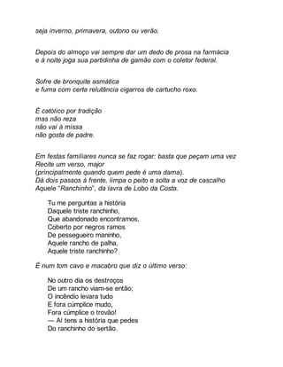 seja inverno, primavera, outono ou verão. 
Depois do almoço vai sempre dar um dedo de prosa na farmácia 
e à noite joga sua partidinha de gamão com o coletor federal. 
Sofre de bronquite asmática 
e fuma com certa relutância cigarros de cartucho roxo. 
É católico por tradição 
mas não reza 
não vai à missa 
não gosta de padre. 
Em festas familiares nunca se faz rogar: basta que peçam uma vez 
Recite um verso, major 
(principalmente quando quem pede é uma dama). 
Dá dois passos à frente, limpa o peito e solta a voz de cascalho 
Aquele “Ranchinho”, da lavra de Lobo da Costa. 
Tu me perguntas a história 
Daquele triste ranchinho, 
Que abandonado encontramos, 
Coberto por negros ramos 
De pessegueiro maninho, 
Aquele rancho de palha, 
Aquele triste ranchinho? 
É num tom cavo e macabro que diz o último verso: 
No outro dia os destroços 
De um rancho viam-se então; 
O incêndio levara tudo 
E fora cúmplice mudo, 
Fora cúmplice o trovão! 
— Aí tens a história que pedes 
Do ranchinho do sertão. 
 
