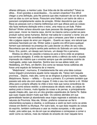 olhares oblíquos, a menina Luzia. Que tinha ela de tão estranho? Talvez os 
olhos... Eram grandes e esverdeados... Ou seriam cinzentos? Era difícil 
chegar a uma definição, pois lhe parecia que eles mudavam de cor de acordo 
com os dias ou com as horas. Possuíam uma fixidez e um lustro de vidro e 
pareciam completamente vazios de emoção. Winter descobrira que Luzia 
fitava as pessoas com a mesma indiferença com que olhava para as coisas: 
não fazia nenhuma distinção entre o noivo, uma mesa ou um bule. Pobre 
Bolívar! Winter achava absurdo que duas pessoas tão desiguais estivessem 
para casar, morar na mesma casa, dormir na mesma cama e juntar-se para 
produzir outros seres humanos. Bolívar mal sabia ler e assinar o nome: era um 
homem rude. Carl não acreditava que Luzia o amasse; para falar a verdade 
não a julgava capaz de amor por ninguém... Quanto ao rapaz, era natural que 
estivesse fascinado por ela. Winter sabia o quanto era difícil para qualquer 
homem que estivesse na presença de Luzia desviar os olhos de seu rosto. 
Reconhecia que ele próprio sentia pela senhora do Sobrado um certo desejo 
físico. Era, porém, um desejo sem ternura, um desejo frio e perverso. 
Afastou os olhos do casarão e baixou-os para a terra onde se projetava 
sua sombra alongada. E então de repente sentiu o silêncio da noite e aquela 
impressão de mistério que o envolvia sempre que ele caminhava sozinho de 
madrugada, pelas ruas desertas. Sentira isso na sua aldeia natal, em 
Heidelberg, em Paris, em Berlim. Era como se nessas horas solitárias ele 
fosse uma espécie de fantasma de si mesmo. 
“Melpômene”, murmurou. E imediatamente lhe veio uma ideia curiosa: 
nunca ninguém pronunciara aquele nome naquela vila. Talvez nem naquela 
província... Depois, mais alto, como se se dirigisse à própria sombra, repetiu: 
Melpômene. Nunca — refletiu. — Eu sou o primeiro. E o primeiro também que 
passeia sob este céu com estas roupas. E rindo o seu riso interior o dr. Winter 
olhou para a própria silhueta no chão e teve mais que nunca consciência da 
maneira como estava vestido: a sobrecasaca de veludo verde, as calças de 
xadrez preto e branco, muito ligadas às coxas e às pernas, e principalmente 
aquele chapéu alto, que era um dos grandes espetáculos de Santa Fé. Sabia 
que suas roupas davam muito que falar. Os colonos alemães em sua 
generalidade haviam já abandonado seus trajos regionais e adotado os dos 
naturais da Província. Mas ele, Winter, preferira conservar-se fiel à 
indumentária europeia e citadina, e continuava a vestir-se bem como se ainda 
vivesse em Berlim ou Munique. Por outro lado, no que dizia respeito às coisas 
do espírito, também continuava a usar as modas europeias; e não queria 
mudar, pois sabia que, no dia em que se adaptasse e começasse a comer e 
vestir como os nativos, mais da metade do encanto de viver naquela terra 
 
