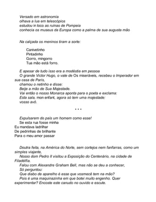 Versado em astronomia 
olhava a lua em telescópios 
estudou in loco as ruínas de Pompeia 
conhecia os museus da Europa como a palma de sua augusta mão 
Na calçada os meninos tiram a sorte: 
Canivetinho 
Pintadinho 
Gorro, mingorro 
Tua mão está forro. 
E apesar de tudo isso era a modéstia em pessoa 
O grande Victor Hugo, o vate de Os miseráveis, recebeu o Imperador em 
sua casa de Paris, 
chamou o netinho e disse: 
Beije a mão de Sua Majestade. 
Vai então o nosso Monarca aponta para o poeta e exclama: 
Esta sala, mon enfant, agora só tem uma majestade: 
vosso avô. 
* * * 
Expulsarem do país um homem como esse! 
Se esta rua fosse minha 
Eu mandava ladrilhar 
De pedrinhas de brilhante 
Para o meu amor passar 
Doutra feita, na América do Norte, sem cortejos nem fanfarras, como um 
simples viajante, 
Nosso dom Pedro II visitou a Exposição do Centenário, na cidade de 
Filadélfia. 
Falou com Alexandre Graham Bell, mas não se deu a conhecer, 
Só perguntou: 
Que diabo de aparelho é esse que vosmecê tem na mão? 
Pois é uma maquinazinha em que botei muito engenho. Quer 
experimentar? Encoste este canudo no ouvido e escute. 
 
