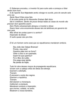 O Soberano encostou, o inventor foi para outra sala e começou a falar 
dentro dum funil. 
E de repente Sua Majestade sentiu cócega no ouvido, pois do canudo saía 
uma voz. 
Santo Deus! Esta coisa fala. 
E da outra ponta do fio Alexandre Graham Bell dizia: 
Isto é o telefone. Dentro de pouco tempo todas as casas do mundo vão 
precisar dum aparelho assim. 
Dom Pedro entusiasmado abraçou o inventor e disse: 
Quero fazer uma encomenda desses tais de telefones pro governo do 
meu país. 
Mas afinal de contas quem é o senhor? 
Imperador do Brasil. 
O outro quase caiu pra trás. 
E foi um homem como esse que os republicanos mandaram embora. 
Seu João das Calças Brancas! 
Pronto, meu amo! 
Quantos pães tem no forno? 
Vinte e cinco e um queimado. 
Quem foi que queimou? 
Foi o Bico de Latão. 
Ora pega esse ladrão 
Na panela de feijão. 
Tudo foi obra desses moços da propaganda republicana. 
Viviam com a cabeça cheia de ideias da estranja. 
Queriam a abolição, 
Tiveram. 
E pioraram a sorte dos negros. 
Queriam a república, 
Tiveram. 
Derrubaram a monarquia, 
Instituíram a anarquia, 
Mandaram embora o Imperador, 
que morreu, coitado, no exílio. 
Mudaram a nossa bandeira, 
 