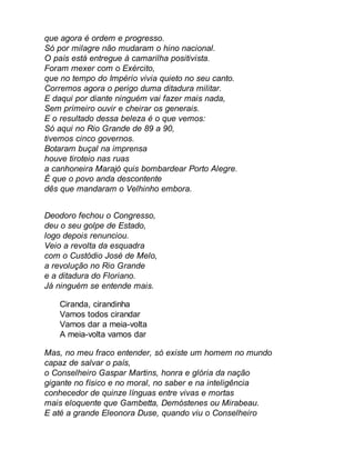 que agora é ordem e progresso. 
Só por milagre não mudaram o hino nacional. 
O país está entregue à camarilha positivista. 
Foram mexer com o Exército, 
que no tempo do Império vivia quieto no seu canto. 
Corremos agora o perigo duma ditadura militar. 
E daqui por diante ninguém vai fazer mais nada, 
Sem primeiro ouvir e cheirar os generais. 
E o resultado dessa beleza é o que vemos: 
Só aqui no Rio Grande de 89 a 90, 
tivemos cinco governos. 
Botaram buçal na imprensa 
houve tiroteio nas ruas 
a canhoneira Marajó quis bombardear Porto Alegre. 
É que o povo anda descontente 
dês que mandaram o Velhinho embora. 
Deodoro fechou o Congresso, 
deu o seu golpe de Estado, 
logo depois renunciou. 
Veio a revolta da esquadra 
com o Custódio José de Melo, 
a revolução no Rio Grande 
e a ditadura do Floriano. 
Já ninguém se entende mais. 
Ciranda, cirandinha 
Vamos todos cirandar 
Vamos dar a meia-volta 
A meia-volta vamos dar 
Mas, no meu fraco entender, só existe um homem no mundo 
capaz de salvar o país, 
o Conselheiro Gaspar Martins, honra e glória da nação 
gigante no físico e no moral, no saber e na inteligência 
conhecedor de quinze línguas entre vivas e mortas 
mais eloquente que Gambetta, Demóstenes ou Mirabeau. 
E até a grande Eleonora Duse, quando viu o Conselheiro 
 