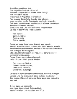 disse lá na sua língua dela: 
Que magnífico Otelo ele não faria! 
E quando Gaspar Martins solta o verbo de fogo 
com sua voz de trovão, 
os pigmeus da República se encolhem. 
Pois o nosso Conselheiro é contra esta situação 
e nas campinas do Rio Grande deu o grito de revolução.. 
E de todos os quadrantes surgiram federalistas e gasparistas 
de lenço dobrado no pescoço. 
E meu filho José Lírio foi o primeiro a se apresentar. 
Os dias do castilhismo estão contados. 
Rei, capitão 
Soldado, ladrão 
Faca na cinta, 
Pistola na mão. 
Eu não sei o que é que estou fazendo aqui parado 
que não azeito as minhas pistolas nem limpo a minha espada 
e boto um lenço vermelho no pescoço e vou também pra coxilha 
com as forças dos maragatos. 
Não estou tão velho assim que não possa dar uns tirinhos 
ou manejar uma espada. 
Porque é bem como o Conselheiro diz: 
Ideias não são metais que se fundem. 
Senhora dona Cândida, 
Coberta de ouro e prata, 
Descubra o seu rosto, 
Quero ver a sua graça. 
Um apito de trem vara como uma lança o devaneio do major. 
Maneco Lírio tira o relógio do bolso e olha o mostrador: 
Seis e meia. O trem de carga de Santa Maria está no horário 
ouro e fio 
O trem agora vai passando 
pela frente do rancho de Quincas Caré, 
que sai para fora com a mulher e os filhos 
 