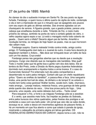 27 de junho de 1895: Manhã 
Ao clarear do dia o sudoeste irrompe em Santa Fé. De seu posto na água-furtada, 
Fandango, a quem tocou o último quarto da vigília da noite, contempla 
o céu e tem a impressão de que é o minuano que vai apagando aos poucos 
com seu sopro de gelo as últimas estrelas. Das árvores agitadas cai um 
chuvisqueiro de sereno. A figueira grande, que a geada prateia, parece uma 
cabeça que envelheceu durante a noite. Tiritando de frio, o rosto muito 
próximo da vidraça, sentindo na ponta do nariz o contato gelado do vidro, o 
velho capataz agora espia a rua. Lá está o maragato morto todo coberto de 
geada... Quem será o infeliz? Decerto algum pai de família. Amanhã a 
revolução termina, os inimigos de hoje fazem as pazes, mas os que morreram 
não voltam mais. 
Fandango suspira. Guerra malvada! Irmão contra irmão, amigo contra 
amigo. O Fandanguinho dum lado e o Juvenal do outro. A esta hora decerto já 
degolaram também o Antero... Não deve ser brinquedo levar um talho de faca 
com um frio destes. Cruz-credo! 
Fandango pensa nas gargantas abertas que viu desde que a revolução 
começou. Curgo vive dizendo que os maragatos são bandidos. Mas qual! 
Todo o mundo sabe que há gente boa e gente ruim dos dois lados. Ele se 
lembra do Boi Preto, onde a Divisão do Norte pegou duzentos federalistas 
dormindo num acampamento e liquidou todos a arma branca. E o caso do 
Gumercindo Saraiva? Foi enterrado num dia pelos companheiros e 
desenterrado no outro pelos inimigos. Contam até que um chefe republicano 
gritou: “Quero as orelhas do bandido!”, e passou-lhes a faca. Uma sangueira 
braba, uma perda horrível de vidas, de dinheiro e de tempo! E no entanto o 
mundo tem tanta coisa gostosa! Mulher bonita, cavalo bom, baile, churrasco, 
mate amargo... Laranja madura, melancia fresca, uma guampa de leite gordo 
ainda quente dos úberes da vaca... Uma boa prosa perto do fogo... Uma 
pescaria, uma caçada, uma sesta debaixo dum umbu... Tanta coisa! 
Para esquecer o frio, a fome e as mágoas Fandango põe-se a assobiar. 
E o vento, que assobia mais forte, faz trepidar as janelas do Sobrado, 
entra pelos buracos dos vidros quebrados, pelas frestas dos postigos e vai 
enchendo a casa com seu bafo polar. Um jornal que veio não se sabe donde, 
esvoaça no ar, sobe e desce em movimentos agônicos de pássaro ferido, e 
há um momento em que fica aberto e como que colado à parede da igreja, 
mostrando o cabeçalho da primeira página em letras garrafais: OS 
FEDERALISTAS DERROTADOS EM CAROVI!; depois torna a cair, rola na 
 