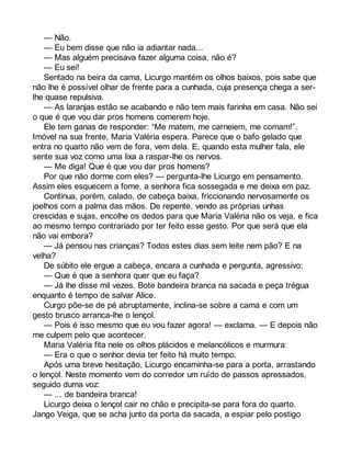 — Não. 
— Eu bem disse que não ia adiantar nada... 
— Mas alguém precisava fazer alguma coisa, não é? 
— Eu sei! 
Sentado na beira da cama, Licurgo mantém os olhos baixos, pois sabe que 
não lhe é possível olhar de frente para a cunhada, cuja presença chega a ser-lhe 
quase repulsiva. 
— As laranjas estão se acabando e não tem mais farinha em casa. Não sei 
o que é que vou dar pros homens comerem hoje. 
Ele tem ganas de responder: “Me matem, me carneiem, me comam!”. 
Imóvel na sua frente, Maria Valéria espera. Parece que o bafo gelado que 
entra no quarto não vem de fora, vem dela. E, quando esta mulher fala, ele 
sente sua voz como uma lixa a raspar-lhe os nervos. 
— Me diga! Que é que vou dar pros homens? 
Por que não dorme com eles? — pergunta-lhe Licurgo em pensamento. 
Assim eles esquecem a fome, a senhora fica sossegada e me deixa em paz. 
Continua, porém, calado, de cabeça baixa, friccionando nervosamente os 
joelhos com a palma das mãos. De repente, vendo as próprias unhas 
crescidas e sujas, encolhe os dedos para que Maria Valéria não os veja, e fica 
ao mesmo tempo contrariado por ter feito esse gesto. Por que será que ela 
não vai embora? 
— Já pensou nas crianças? Todos estes dias sem leite nem pão? E na 
velha? 
De súbito ele ergue a cabeça, encara a cunhada e pergunta, agressivo: 
— Que é que a senhora quer que eu faça? 
— Já lhe disse mil vezes. Bote bandeira branca na sacada e peça trégua 
enquanto é tempo de salvar Alice. 
Curgo põe-se de pé abruptamente, inclina-se sobre a cama e com um 
gesto brusco arranca-lhe o lençol. 
— Pois é isso mesmo que eu vou fazer agora! — exclama. — E depois não 
me culpem pelo que acontecer. 
Maria Valéria fita nele os olhos plácidos e melancólicos e murmura: 
— Era o que o senhor devia ter feito há muito tempo. 
Após uma breve hesitação, Licurgo encaminha-se para a porta, arrastando 
o lençol. Neste momento vem do corredor um ruído de passos apressados, 
seguido duma voz: 
— ... de bandeira branca! 
Licurgo deixa o lençol cair no chão e precipita-se para fora do quarto. 
Jango Veiga, que se acha junto da porta da sacada, a espiar pelo postigo 
 