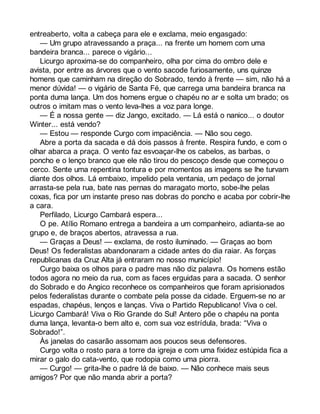 entreaberto, volta a cabeça para ele e exclama, meio engasgado: 
— Um grupo atravessando a praça... na frente um homem com uma 
bandeira branca... parece o vigário... 
Licurgo aproxima-se do companheiro, olha por cima do ombro dele e 
avista, por entre as árvores que o vento sacode furiosamente, uns quinze 
homens que caminham na direção do Sobrado, tendo à frente — sim, não há a 
menor dúvida! — o vigário de Santa Fé, que carrega uma bandeira branca na 
ponta duma lança. Um dos homens ergue o chapéu no ar e solta um brado; os 
outros o imitam mas o vento leva-lhes a voz para longe. 
— É a nossa gente — diz Jango, excitado. — Lá está o nanico... o doutor 
Winter... está vendo? 
— Estou — responde Curgo com impaciência. — Não sou cego. 
Abre a porta da sacada e dá dois passos à frente. Respira fundo, e com o 
olhar abarca a praça. O vento faz esvoaçar-lhe os cabelos, as barbas, o 
poncho e o lenço branco que ele não tirou do pescoço desde que começou o 
cerco. Sente uma repentina tontura e por momentos as imagens se lhe turvam 
diante dos olhos. Lá embaixo, impelido pela ventania, um pedaço de jornal 
arrasta-se pela rua, bate nas pernas do maragato morto, sobe-lhe pelas 
coxas, fica por um instante preso nas dobras do poncho e acaba por cobrir-lhe 
a cara. 
Perfilado, Licurgo Cambará espera... 
O pe. Atílio Romano entrega a bandeira a um companheiro, adianta-se ao 
grupo e, de braços abertos, atravessa a rua. 
— Graças a Deus! — exclama, de rosto iluminado. — Graças ao bom 
Deus! Os federalistas abandonaram a cidade antes do dia raiar. As forças 
republicanas da Cruz Alta já entraram no nosso município! 
Curgo baixa os olhos para o padre mas não diz palavra. Os homens estão 
todos agora no meio da rua, com as faces erguidas para a sacada. O senhor 
do Sobrado e do Angico reconhece os companheiros que foram aprisionados 
pelos federalistas durante o combate pela posse da cidade. Erguem-se no ar 
espadas, chapéus, lenços e lanças. Viva o Partido Republicano! Viva o cel. 
Licurgo Cambará! Viva o Rio Grande do Sul! Antero põe o chapéu na ponta 
duma lança, levanta-o bem alto e, com sua voz estrídula, brada: “Viva o 
Sobrado!”. 
Às janelas do casarão assomam aos poucos seus defensores. 
Curgo volta o rosto para a torre da igreja e com uma fixidez estúpida fica a 
mirar o galo do cata-vento, que rodopia como uma piorra. 
— Curgo! — grita-lhe o padre lá de baixo. — Não conhece mais seus 
amigos? Por que não manda abrir a porta? 
 