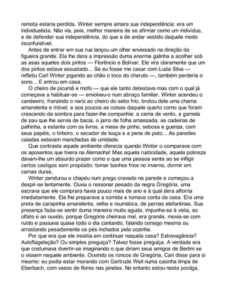 remota estaria perdida. Winter sempre amara sua independência: era um 
individualista. Não via, pois, melhor maneira de se afirmar como um indivíduo, 
e de defender sua independência, do que a de andar vestido daquele modo 
inconfundível. 
Antes de entrar em sua rua lançou um olhar enviesado na direção da 
figueira grande. Ela lhe dera a impressão duma enorme galinha a acolher sob 
as asas aqueles dois pintos — Florêncio e Bolívar. Ele vira claramente que um 
dos pintos estava assustado... Se eu fosse me casar com Luzia Silva — 
refletiu Carl Winter jogando ao chão o toco do charuto —, também perderia o 
sono... E entrou em casa. 
O cheiro de picumã e mofo — que ele tanto detestava mas com o qual já 
começava a habituar-se — envolveu-o num abraço familiar. Winter acendeu o 
candeeiro, franzindo o nariz ao cheiro do sebo frio; brotou dele uma chama 
amarelenta e móvel, e aos poucos as coisas daquele quarto como que foram 
crescendo da sombra para fazer-lhe companhia: a cama de vento, a gamela 
de pau que lhe servia de bacia, o jarro de folha amassada, as cadeiras de 
palhinha, a estante com os livros, a mesa de pinho, sebosa e guenza, com 
seus papéis, o tinteiro, o secador de louça e a pena de pato... As paredes 
caiadas estavam manchadas de umidade. 
Que contraste aquele ambiente oferecia quando Winter o comparava com 
os aposentos que tivera na Alemanha! Mas aquela rusticidade, aquela pobreza 
davam-lhe um absurdo prazer como o que uma pessoa sente ao se infligir 
certos castigos sem propósito: tomar banhos frios no inverno, dormir em 
camas duras. 
Winter pendurou o chapéu num prego cravado na parede e começou a 
despir-se lentamente. Ouvia o ressonar pesado da negra Gregória, uma 
escrava que ele comprara havia pouco mais de ano e à qual dera alforria 
imediatamente. Ela lhe preparava a comida e tomava conta da casa. Era uma 
preta de carapinha amarelenta, velha e reumática, de pernas elefantinas. Sua 
presença fazia-se sentir duma maneira muito aguda, impunha-se à vista, ao 
olfato e ao ouvido, porque Gregória cheirava mal, era grande, movia-se com 
ruído e passava quase todo o dia cantando, falando consigo mesma ou 
arrastando pesadamente os pés inchados pela cozinha. 
Por que era que ele insistia em continuar naquela casa? Extravagância? 
Autoflagelação? Ou simples preguiça? Talvez fosse preguiça. A verdade era 
que costumava divertir-se imaginando o que diriam seus amigos de Berlim se 
o vissem naquele ambiente. Ouvindo os roncos de Gregória, Carl disse para si 
mesmo: eu podia estar morando com Gertrude Weil numa casinha limpa de 
Eberbach, com vasos de flores nas janelas. No entanto estou nesta pocilga, 
 