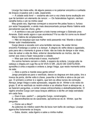 Licurgo faz meia-volta, dá alguns passos e no patamar encontra a cunhada 
de braços cruzados sob o xale, esperando. 
— A cidade está livre! — exclama ele com a voz cheia duma exultação em 
que há também um elemento de rancor. — Os federalistas fugiram, nenhum 
canalha botou o pé na minha casa! 
Mau grado seu, lágrimas começam a escorrer-lhe pelas faces e, furioso 
por estar fraquejando, e ainda mais desconcertado porque Maria Valéria está 
percebendo que ele chora, grita: 
— A senhora e seu pai queriam a todo transe entregar o Sobrado pros 
Amarais. Está vendo agora o que aconteceu? Foi ou não foi como eu le disse? 
Maria Valéria diz simplesmente: 
— Não se esqueça que sua mulher está passando mal. Mande o doutor 
Winter subir imediatamente. 
Curgo desce a escada com uma lentidão nervosa. No andar térreo 
encontra Fandango a cantar e a dançar. A alegria do velho deixa-o agastado, 
pois para ele o momento é grave e triste: não se trata de dançar e dar vivas, 
mas de salvar a vida de Alice, enterrar decentemente os mortos, dar de 
comer aos vivos e fazer ressuscitar a cidade. 
— Mas que cara emburrada é essa, muchacho? 
Os outros homens cercam o chefe, à espera de ordens. Licurgo põe na 
cabeça o chapéu em cuja fita se lê VIVA O DR. JÚLIO DE CASTILHOS!, 
apresilha à cinta a espada e ordena a Jango Veiga, que neste momento entra 
na sala: 
— Abre a porta e mande essa gente entrar! 
Jango precipita-se para o vestíbulo, desce os degraus em dois pulos, tira a 
tranca da porta, dá-lhe volta à chave, puxa-lhe o ferrolho e abre-a de par em 
par. O primeiro a entrar é o vigário, que tem os olhos turvos de comoção. 
Abraça Jango Veiga e sobe apressado, seguido do dr. Winter e do resto do 
grupo. E ali no vestíbulo os recém-vindos e os sitiados ficam a abraçar-se, a 
se fazerem perguntas, a contar coisas entrecortadas e atabalhoadamente. O 
vigário envolve Curgo com seus braços atléticos e dá-lhe um beijo estralado 
em cada face. 
— Que é isso, padre? — pergunta Curgo, constrangido. 
E, desvencilhando-se do sacerdote, aproxima-se do dr. Winter, que lhe 
pergunta: 
— Como vai a Alice? 
As palavras do médico saem-lhe da boca num bafio de cachaça. Licurgo 
agarra-lhe fortemente os braços. 
— Suba, doutor, suba ligeiro e salve a minha mulher. 
 