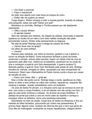 — Vou fazer o possível. 
— Faça o impossível! 
Ao dizer isso aperta com mais força os braços do outro. 
— Então não me quebre os ossos. 
Curgo larga-o. Winter começa a subir a escada grande, levando na cabeça 
uma pergunta: salvar pra quê? Salvar pra quê? 
Montados no corrimão, Rodrigo e Toríbio passam por ele deslizando 
velozmente. 
— Olha o doutor Winter! 
— O alemão batata! 
Sem dar atenção aos meninos, de chapéu na cabeça, encurvado e tateante 
(quebrou os óculos há um mês e com esta maldita revolução não pôde 
encomendar outros), Winter sobe penosamente os degraus. 
Na sala de jantar Rodrigo puxa a manga do casaco do irmão. 
— Vamos tocar sino na igreja? 
Os olhos do outro brilham. 
— Vamos! 
Passam pelo vestíbulo, por entre os homens, ganham a rua e deitam a 
correr na direção da Matriz. Como encontram fechada a porta da frente, 
contornam o templo, entram pela sacristia, fazem um rápido sinal da cruz ao 
passarem pelo altar-mor, metem-se no batistério, penduram-se na corda do 
sino e começam a puxá-la com fúria desesperada. A guerra acabou! O 
Sobrado ganhou a guerra! Viva! Viva! Atordoado pela zoada do sino, Rodrigo 
encolhe-se, trêmulo, arregala os olhos, assustado e já meio arrependido da 
travessura. Dizem que o Barbadinho do Padre morreu surdo e louco por causa 
do barulho do sino... 
— Estou com medo, Bio! — grita ele. 
Mas o irmão não pode ouvi-lo. Rodrigo larga a corda, ajoelha-se no chão, 
fecha os olhos e leva ambas as mãos aos ouvidos, tapando-os, enquanto Bio 
continua a badalar, virando cambalhotas como um burlantim. 
Os ares de Santa Fé atroam, e o minuano como que se enrosca no som do 
sino, num corpo a corpo frenético, e se vai lutando com ele campo em fora. O 
galo do cata-vento continua a rodopiar. As árvores da praça farfalham. O 
pedaço de jornal que cobre a cara do morto sobe de repente e começa a 
esvoaçar sobre os telhados, como uma pandorga extraviada. 
Estonteado no meio da zoada, Curgo leva os dedos às têmporas e fica um 
instante de olhos fechados, procurando pôr ordem nos pensamentos. É 
preciso fazer alguma coisa. Acabam de informar-lhe que o trem que partiu de 
Cruz Alta de madrugada, conduzindo as tropas republicanas, chegará dentro 
 