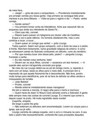 de meia hora. 
— Jango! — grita ele para o companheiro. — Providencie imediatamente 
pra arranjar comida pra nossa gente. Veja primeiro se consegue leite pros 
meninos e pra dona Bibiana. — Volta-se para o vigário e diz: — Padre, venha 
comigo. 
— Aonde vamos? 
— Vou primeiro tomar conta da Intendência. Acho que vassuncê não se 
esqueceu que ainda sou intendente de Santa Fé... 
— Claro que não, coronel. 
— Depois quero passar um telegrama pro doutor Júlio de Castilhos. 
Ergue a voz e pede silêncio. Os homens obedecem-lhe, mas o sino 
continua a tocar, a tocar... 
— Quem quiser vir comigo que venha! — grita Licurgo. 
Todos querem. Saem num grupo compacto, com o dono da casa e o padre 
à frente. Marcham lentamente, numa gravidade religiosa de enterro: é como 
se estivessem saindo do Sobrado conduzindo um defunto, rumo do cemitério. 
— Por que mandou tocar sino desse jeito, padre? — pergunta Licurgo, 
franzindo o cenho. 
— Eu não mandei coisa nenhuma, belo! 
— Devem ser os seus filhos, coronel — esclarece um dos homens. — Vi 
quando eles saíram ind’agorinha correndo pra igreja. 
No meio da rua Licurgo detém-se ao pé do inimigo morto, e, tapando o 
nariz com um lenço, baixa os olhos para o rosto dele. A princípio tem a 
impressão de que aquela fisionomia lhe é desconhecida. Não leva, porém, 
muito tempo para identificá-la, pois vê na face do defunto os olhos verdes e 
mosqueados de Ismália. 
— João Batista! 
— Pronto, coronel. 
— Mande enterrar imediatamente esses maragatos! 
Diz isto e retoma a marcha. O negro olha para o morto e murmura: 
— Quem havia de dizer! O Mauro Caré atirando contra o Sobrado! A gente 
dele sempre viveu nas costas do coronel Licurgo. É o mesmo que comer e 
depois cuspir no prato. Há muita ingratidão neste mundo! 
Cuspinha, enojado. 
De longe o padre lhe grita: 
— Não enterrem os defuntos sem encomendação. Levem os corpos para a 
igreja, que eu já volto. 
Licurgo caminha de cabeça erguida, com o sol e o minuano na cara. A seu 
lado o padre fala incessantemente, contando-lhe suas provações daqueles 
 