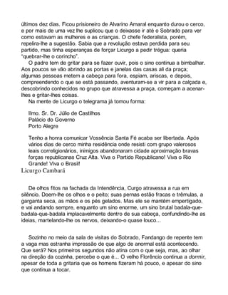 últimos dez dias. Ficou prisioneiro de Alvarino Amaral enquanto durou o cerco, 
e por mais de uma vez lhe suplicou que o deixasse ir até o Sobrado para ver 
como estavam as mulheres e as crianças. O chefe federalista, porém, 
repelira-lhe a sugestão. Sabia que a revolução estava perdida para seu 
partido, mas tinha esperanças de forçar Licurgo a pedir trégua: queria 
“quebrar-lhe o corincho”. 
O padre tem de gritar para se fazer ouvir, pois o sino continua a bimbalhar. 
Aos poucos se vão abrindo as portas e janelas das casas ali da praça; 
algumas pessoas metem a cabeça para fora, espiam, ariscas, e depois, 
compreendendo o que se está passando, aventuram-se a vir para a calçada e, 
descobrindo conhecidos no grupo que atravessa a praça, começam a acenar-lhes 
e gritar-lhes coisas. 
Na mente de Licurgo o telegrama já tomou forma: 
Ilmo. Sr. Dr. Júlio de Castilhos 
Palácio do Governo 
Porto Alegre 
Tenho a honra comunicar Vossência Santa Fé acaba ser libertada. Após 
vários dias de cerco minha residência onde resisti com grupo valerosos 
leais correligionários, inimigos abandonaram cidade aproximação bravas 
forças republicanas Cruz Alta. Viva o Partido Republicano! Viva o Rio 
Grande! Viva o Brasil! 
De olhos fitos na fachada da Intendência, Curgo atravessa a rua em 
silêncio. Doem-lhe os olhos e o peito; suas pernas estão fracas e trêmulas, a 
garganta seca, as mãos e os pés gelados. Mas ele se mantém empertigado, 
e vai andando sempre, enquanto um sino enorme, um sino brutal badala-que-badala- 
que-badala implacavelmente dentro de sua cabeça, confundindo-lhe as 
ideias, martelando-lhe os nervos, deixando-o quase louco... 
Sozinho no meio da sala de visitas do Sobrado, Fandango de repente tem 
a vaga mas estranha impressão de que algo de anormal está acontecendo. 
Que será? Nos primeiros segundos não atina com o que seja, mas, ao olhar 
na direção da cozinha, percebe o que é... O velho Florêncio continua a dormir, 
apesar de toda a gritaria que os homens fizeram há pouco, e apesar do sino 
que continua a tocar. 
 