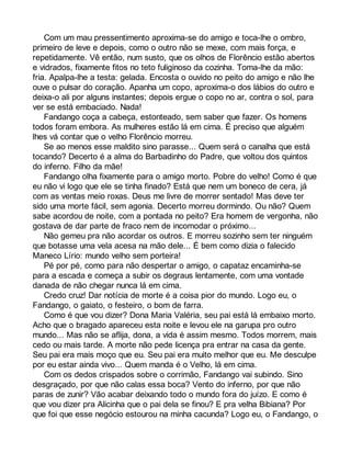 Com um mau pressentimento aproxima-se do amigo e toca-lhe o ombro, 
primeiro de leve e depois, como o outro não se mexe, com mais força, e 
repetidamente. Vê então, num susto, que os olhos de Florêncio estão abertos 
e vidrados, fixamente fitos no teto fuliginoso da cozinha. Toma-lhe da mão: 
fria. Apalpa-lhe a testa: gelada. Encosta o ouvido no peito do amigo e não lhe 
ouve o pulsar do coração. Apanha um copo, aproxima-o dos lábios do outro e 
deixa-o ali por alguns instantes; depois ergue o copo no ar, contra o sol, para 
ver se está embaciado. Nada! 
Fandango coça a cabeça, estonteado, sem saber que fazer. Os homens 
todos foram embora. As mulheres estão lá em cima. É preciso que alguém 
lhes vá contar que o velho Florêncio morreu. 
Se ao menos esse maldito sino parasse... Quem será o canalha que está 
tocando? Decerto é a alma do Barbadinho do Padre, que voltou dos quintos 
do inferno. Filho da mãe! 
Fandango olha fixamente para o amigo morto. Pobre do velho! Como é que 
eu não vi logo que ele se tinha finado? Está que nem um boneco de cera, já 
com as ventas meio roxas. Deus me livre de morrer sentado! Mas deve ter 
sido uma morte fácil, sem agonia. Decerto morreu dormindo. Ou não? Quem 
sabe acordou de noite, com a pontada no peito? Era homem de vergonha, não 
gostava de dar parte de fraco nem de incomodar o próximo... 
Não gemeu pra não acordar os outros. E morreu sozinho sem ter ninguém 
que botasse uma vela acesa na mão dele... É bem como dizia o falecido 
Maneco Lírio: mundo velho sem porteira! 
Pé por pé, como para não despertar o amigo, o capataz encaminha-se 
para a escada e começa a subir os degraus lentamente, com uma vontade 
danada de não chegar nunca lá em cima. 
Credo cruz! Dar notícia de morte é a coisa pior do mundo. Logo eu, o 
Fandango, o gaiato, o festeiro, o bom de farra. 
Como é que vou dizer? Dona Maria Valéria, seu pai está lá embaixo morto. 
Acho que o bragado apareceu esta noite e levou ele na garupa pro outro 
mundo... Mas não se aflija, dona, a vida é assim mesmo. Todos morrem, mais 
cedo ou mais tarde. A morte não pede licença pra entrar na casa da gente. 
Seu pai era mais moço que eu. Seu pai era muito melhor que eu. Me desculpe 
por eu estar ainda vivo... Quem manda é o Velho, lá em cima. 
Com os dedos crispados sobre o corrimão, Fandango vai subindo. Sino 
desgraçado, por que não calas essa boca? Vento do inferno, por que não 
paras de zunir? Vão acabar deixando todo o mundo fora do juízo. E como é 
que vou dizer pra Alicinha que o pai dela se finou? E pra velha Bibiana? Por 
que foi que esse negócio estourou na minha cacunda? Logo eu, o Fandango, o 
 
