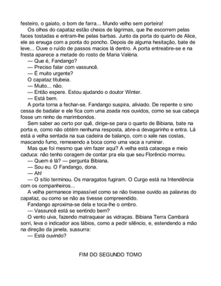 festeiro, o gaiato, o bom de farra... Mundo velho sem porteira! 
Os olhos do capataz estão cheios de lágrimas, que lhe escorrem pelas 
faces tostadas e entram-lhe pelas barbas. Junto da porta do quarto de Alice, 
ele as enxuga com a ponta do poncho. Depois de alguma hesitação, bate de 
leve... Ouve o ruído de passos macios lá dentro. A porta entreabre-se e na 
fresta aparece a metade do rosto de Maria Valéria. 
— Que é, Fandango? 
— Preciso falar com vassuncê. 
— É muito urgente? 
O capataz titubeia. 
— Muito... não. 
— Então espere. Estou ajudando o doutor Winter. 
— Está bem. 
A porta torna a fechar-se. Fandango suspira, aliviado. De repente o sino 
cessa de badalar e ele fica com uma zoada nos ouvidos, como se sua cabeça 
fosse um ninho de marimbondos. 
Sem saber ao certo por quê, dirige-se para o quarto de Bibiana, bate na 
porta e, como não obtém nenhuma resposta, abre-a devagarinho e entra. Lá 
está a velha sentada na sua cadeira de balanço, com o xale nas costas, 
mascando fumo, remexendo a boca como uma vaca a ruminar. 
Mas que foi mesmo que vim fazer aqui? A velha está catacega e meio 
caduca: não tenho coragem de contar pra ela que seu Florêncio morreu. 
— Quem é lá? — pergunta Bibiana. 
— Sou eu. O Fandango, dona. 
— Ah! 
— O sítio terminou. Os maragatos fugiram. O Curgo está na Intendência 
com os companheiros... 
A velha permanece impassível como se não tivesse ouvido as palavras do 
capataz, ou como se não as tivesse compreendido. 
Fandango aproxima-se dela e toca-lhe o ombro. 
— Vassuncê está se sentindo bem? 
O vento uiva, fazendo matraquear as vidraças. Bibiana Terra Cambará 
sorri, leva o indicador aos lábios, como a pedir silêncio, e, estendendo a mão 
na direção da janela, sussurra: 
— Está ouvindo? 
FIM DO SEGUNDO TOMO 
 