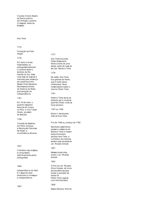 O poeta mineiro Basílio 
da Gama publica 
em Portugal o poema 
O Uraguai, sobre as. 
Missões. 
Ana Terra 
1772 
Fundação de Porto 
Alegre 
1776 
Em meio a novas 
hostilidades, os 
portugueses retomam 
o controle sobre o 
território do Rio 
Grande do Sul. Essa 
nova fase da disputa é 
marcada pela presença 
de caudilhos como 
Rafael Pinto Bandeira. 
Nos Estados Unidos 
da América do Norte, 
proclamação da 
independência. 
1781 
Em 18 de maio, o 
governo espanhol 
executa em Cuzco, 
no Peru, o inca Tupac 
Amaru, acusado 
de sedição. 
1777 
Ana Terra encontra 
Pedro Missioneiro 
ferido à beira de uma 
sanga, perto da casa de 
seu pai, Maneco Terra. 
1778 
No verão, Ana Terra 
fica grávida de Pedro, 
que é morto pelos 
irmãos dela. Nove 
meses depois nasce o 
menino Pedro Terra. 
1781 
Horácio Terra deixa as 
terras do pai e muda-se 
para Rio Pardo, onde se 
torna tanoeiro. 
1787 ou 1788 
Morre d. Henriqueta, 
mãe de Ana Terra. 
1789 
Tomada da Bastilha, 
em Paris. Começa 
a Revolução Francesa. 
No Brasil, a 
Inconfidência Mineira. 
1801 
O território das missões, 
é conquistado 
definitivamente pelos 
portugueses. 
1804 
Independência do Haiti, 
É o segundo país 
americano a conseguir 
a independência. 
1807 
Fim de 1789 ou começo de 1790 
Bandidos castelhanos 
arrasam a estância de 
Maneco Terra e matam 
todos os homens 
adultos. Ana Terra, a 
cunhada e as crianças 
partem para as terras do 
cel. Ricardo Amaral. 
1801 
Nessas novas lutas 
morre o cel. Ricardo 
Amaral 
1803 
O filho do cel. Ricardo 
Chico Amaral, dá início 
às providências para 
fundar o povoado de 
Santa Fé. 
Pedro Terra casa-se 
com Arminda Melo. 
1806 
Nasce Bibiana, filha de 
 