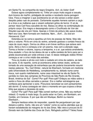 em Santa Fé, na companhia da negra Gregória. Ach, du lieber Gott! 
Estava agora completamente nu. Tinha um corpo muito esguio e ossudo, 
dum branco de marfim, pintalgado de sardas e recoberto duma penugem 
fulva. Ficou a imaginar o que aconteceria se um dia saísse a andar assim 
despido pelas ruas do povoado. Certamente aqueles homens sairiam a caçá-lo 
a tiros e as mulheres que o vissem soltariam gritos de horror. E só de 
pensar nisso Carl ficou sacudido de riso. Baixou os olhos na contemplação do 
próprio corpo. Era magro e dessangrado como o Crucificado de Van der 
Weyden que ele vira em Viena. Apenas o Cristo da pintura não usava óculos. 
Nem era ruivo. Nem formado em medicina. Nem... Ach!... Du bist ein 
Hanswurst, Carl! 
Estendeu-se na cama e apanhou um livro de poesias de Heine. Mas não 
abriu o volume. Pô-lo em cima do ventre, achando gostoso o contato fresco da 
capa de couro negro. Cerrou os olhos e em breve verificou que estava sem 
sono. Abriu o livro e começou a ler um poema, mas com a atenção vaga. 
Tornou a fechar o volume, soprou a lamparina, e o ar, que estava amarelento, 
ficou azulado: o foco de luz deixou de ser a velha candeia de ferro para ser a 
janela escancarada por onde entrava o luar. E nesse retângulo violeta Winter 
começou a ver o crivo miúdo das estrelas. 
Tirou os óculos e pô-los com todo o cuidado em cima da cadeira, ao lado 
da cama. E de repente, como já acontecera antes tantas vezes, sentiu-se 
tomado de uma sensação de estranheza que ele poderia toscamente resumir 
nestas palavras: “Eu, Carl Winter, natural de Eberbach, formado em medicina 
pela Universidade de Heidelberg, completamente nu, deitado numa cama 
tosca, num quarto malcheirante, numa casa miserável na vila de Santa Fé, 
perdida no meio das campinas da Província de São Pedro do Rio Grande, 
Brasil, América do Sul”. Como? Por quê? Para quê? Enlaçou as mãos sobre o 
ventre e ficou de olhos cerrados a pensar. Era o melhor estratagema que 
conhecia para aprisionar o sono. Procurava narcotizar-se com pensamentos 
até dormir. E nunca conseguia ver claro o momento em que cruzava a tênue 
linha que separa o devaneio do sono. 
Como? Por quê? Para quê? Não cometi nenhum crime. Não sou nenhum 
imbecil. O mundo é muito largo. Eu podia estar no Cairo, em Bombaim, em 
Cantão, em Caracas. E por que não em Munique, Berlim ou mesmo 
Eberbach... 
Sempre hesitava antes de responder, quando lhe perguntavam por que 
deixara a pátria. Certo, não era um “colono” como os outros alemães que se 
haviam estabelecido às margens do rio dos Sinos. Não viera à procura do El 
Dorado nem da Galinha dos Ovos de Ouro. Refugiado político? Talvez fosse 
 