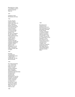 Maioridade de d. Pedro 
II, que assume o trono e 
põe fim ao período 
regencial. 
1841 
Garibaldi vai para 
Montevidéu com Anita. 
1842 
Eclode a Revolta 
Liberal em Minas 
Gerais e São Paulo, em 
junho. Chega-se a 
pensar numa aliança 
entre as revoltas do Sul 
e do Centro do país. 
Caxias neutraliza 
mineiros e paulistas, 
e é enviado ao Rio 
Grande do Sul. 
No Prata, recrudescem 
as lutas, agora entre 
Rosas, de Buenos Aires, 
e uruguaios, que 
querem manter a 
independência. 
Garibaldi adere aos 
uruguaios. As potências 
europeias, sobretudo a 
Inglaterra, querem 
garantir a livre 
navegação no rio da 
Prata. A diplomacia 
brasileira também age 
na região. 
1843 
Divididos, 
os republicanos 
rio-grandenses iniciam 
o debate sobre a 
Constituição, que não 
será proclamada. 
1840 
De acordo com a 
tradição familiar, 
evocada por Erico em 
Solo de clarineta, um de 
seus bisavôs, apelidado 
de Melo Manso, 
combateu os farrapos 
no planalto de Santa 
Catarina e aprisionou 
Anita Garibaldi. O fato 
é verídico; deu-se junto 
ao rio Marombas, e ali foi 
derrotada a coluna 
sob comando do cel. 
Teixeira Nunes. Alguns 
dias depois Anita 
conseguiu fugir, 
juntando-se novamente 
aos farroupilhas. Do 
lado destes lutava um 
irmão de Melo Manso, 
apelidado de Melo 
Bravo… 
1844 
Gen. Bento Gonçalves 
e cel. Onofre Pires 
batem-se em duelo. 
Ferido, o coronel 
morrerá de gangrena. 
Bento Gonçalves 
deixa a presidência 
da República Rio-Grandense. 
As forças de Davi 
Canabarro são 
surpreendidas e 
derrotadas em cerro dos 
Porongos. Os imperiais 
apresam armamento, 
cavalos, bandeiras 
e o arquivo dos 
farroupilhas. O major 
Vicente da Fontoura 
segue para o Rio de 
Janeiro, a fim de 
negociar a paz. 
1845 
 
