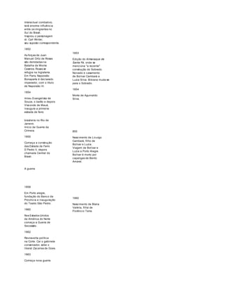 Intelectual combativo, 
terá enorme influência 
entre os imigrantes no 
Sul do Brasil. 
Inspirou o personagem 
dr. Carl Winter, 
seu suposto correspondente. 
1852 
As forças de Juan 
Manuel Ortiz de Rosas 
são derrotadas na 
Batalha de Monte 
Caseros. Rosas se 
refugia na Inglaterra. 
Em Paris, Napoleão 
Bonaparte é declarado 
imperador, com o título 
de Napoleão III. 
1854 
Irineu Evangelista de 
Souza, o barão e depois 
Visconde de Mauá, 
inaugura a primeira 
estrada de ferro 
1853 
Edição do Almanaque de 
Santa Fé, onde se 
menciona "a recente" 
construção do Sobrado. 
Noivado e casamento 
de Bolívar Cambará e 
Luzia Silva. Bibiana muda-se 
para o Sobrado. 
1854 
Morte de Aguinaldo 
Silva. 
brasileira no Rio de 
Janeiro. 
Início da Guerra da 
Crimeia. 
1855 
Começa a construção 
das Estrada de Ferro 
D Pedro II, depois 
chamada Central do 
Brasil. 
A guerra 
1858 
Em Porto alegre, 
fundação do Banco da 
Província e inauguração 
do Teatro São Pedro. 
1860 
Nos Estados Unidos 
da América do Norte 
começa a Guerra de 
Secessão. 
1862 
Reviravolta política 
na Corte. Cai o gabinete 
conservador, sobe o 
liberal Zacarias de Goes. 
1863 
Começa nova guerra 
855 
Nascimento de Licurgo 
Cambará, filho de 
Bolívar e Luzia. 
Viagem de Bolívar e 
Luzia a Porto Alegre. 
Bolívar é morto por 
capangas de Bento 
Amaral. 
1960 
Nascimento de Maria 
Valéria, filha de 
Florêncio Terra. 
 