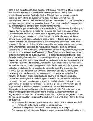 essa a sua classificação. Sua malícia, entretanto, recusava o título dramático 
e levava-o a resumir sua história em poucas palavras: “Estou aqui 
principalmente porque Gertrude Weil, a Fräulein que eu amava, preferiu 
casar-se com o filho do burgomestre. Isso me deixou de tal maneira 
desnorteado, que me meti numa conspiração, que redundou numa revolução, a 
qual por sua vez me atirou numa barricada. Ora, essa revolução fracassou e 
eu me vi forçado a emigrar com alguns companheiros”. 
Carl Winter gostava de relembrar a série de acontecimentos fortuitos que o 
haviam trazido de Berlim a Santa Fé, através das mais curiosas escalas. 
Desembarcara no Rio de Janeiro com o diploma, a caixa de instrumentos 
cirúrgicos e algum dinheiro no bolso, decidido a estabelecer-se ali, fazer 
clínica, juntar uma pequena fortuna para um dia — depois que seu governo 
tivesse indultado os revolucionários e ele conseguido esquecer Trude Weil — 
retornar à Alemanha. Achou, porém, que o Rio era insuportavelmente quente, 
tinha um incômodo excesso de mosquitos e mulatos, além da ameaça 
permanente da febre amarela. Meteu-se com armas e bagagens num patacho 
que se fazia de vela para a Província de São Pedro — que lhe diziam ter um 
clima semelhante ao do sul da Europa — e desembarcou na cidade do Rio 
Grande, onde julho o esperou com ventos gelados que cheiravam a maresia e 
nevoeiros que o lembraram agradavelmente dum inverno que ele passara em 
Hamburgo, quando adolescente. Apresentou suas credenciais à prefeitura e, 
sabendo existir na cidade uma grande carência de médicos, ofereceu-se para 
trabalhar gratuitamente no hospital de caridade local. Foi lá que um dia, 
fazendo sua visita matinal aos doentes, encontrou deitado num daqueles 
catres sujos e malcheirosos, num contraste com as caras tostadas dos 
nativos, um homem louro, extremamente jovem, e de aspecto europeu. 
Deteve-se, interrogou-o e verificou que se tratava de um alemão que viera 
com as tropas mercenárias que o governo brasileiro havia contratado para 
lutar contra os soldados do ditador Rosas. E o pasmo de Winter chegou ao 
auge quando o moço lhe declarou chamar-se Carl von Koseritz e ser 
descendente duma família nobre do ducado de Anhalt. Foi, pois, com uma 
mistura de surpresa e cepticismo que o médico ouviu aquele homem de 
feições finas, ali estendido num sórdido leito de hospital de indigentes, contar-lhe 
que seu irmão Kurt fora ministro do duque e sua irmã Tony, dama de honor 
da duquesa. 
— Mas como foi que veio parar neste país, nesta cidade, neste hospital? 
— Fui renegado pela minha família — sorriu o moço. 
O médico ia perguntar: “Por quê?”, mas conteve-se a tempo. 
Era uma pergunta indiscreta. Talvez o rapaz houvesse falsificado a firma do 
 
