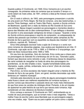 Quando publica O Continente, em 1949, Erico Verissimo já é um escritor 
consagrado. As primeiras notas do romance que se tornaria O tempo e o 
vento datam de muito antes, de 1941, embora a ideia já lhe tivesse ocorrido 
em 1939. 
Em O resto é silêncio, de 1943, sete personagens presenciam o suicídio 
de uma jovem em Porto Alegre. No final do romance, uma das testemunhas, o 
escritor Tônio Santiago, está no Teatro São Pedro, ouvindo a Quinta sinfonia 
de Beethoven, quando tem a visão da história do Rio Grande do Sul como 
uma sinfonia. Nessa imagem sucedem-se personagens e momentos desde a 
época das Missões até os dias contemporâneos. O que deflagra o devaneio 
do escritor é uma associação vertiginosa de tempo e espaço: “Quando o tema 
da Quinta sinfonia preocupava o espírito do compositor, os antepassados da 
maioria das pessoas que enchiam o teatro andavam pelas campinas do Rio 
Grande do Sul a guerrear com os espanhóis na disputa das missões” (O resto 
é silêncio, capítulo 45, “Sinfonia”). 
Erico tinha planejado escrever toda a ação de O tempo e o vento num 
único romance de oitocentas páginas, mas acabou por desdobrá-la em três: O 
Continente, cuja ação vai de 1745 a 1895, e O Retrato e O arquipélago, que 
falam de fatos transcorridos entre 1895 e 1945. 
Em seu livro de memórias, Solo de clarineta, Erico conta que a chave para 
os personagens do Sobrado foi a lembrança de um tio seu, Tancredo Lopes, 
homem que descreve como retraído e rude. A lembrança desse tio despertou-lhe 
certa vontade de mergulhar no fundo da alma dos personagens rio-grandenses, 
os de vida simples e dura, “aquela humanidade batida pela 
intempérie, suada, sofrida, embarrada, terra a terra” (Solo de clarineta, 
volume 1, capítulo 5). 
Para Erico, os livros escolares não faziam ninguém amar a história do Rio 
Grande do Sul e de sua gente. Eram, em geral, versões decoradas cujo estilo 
lembrava um “relatório municipal”. 
Animado pela descoberta de que o brilho de alguns personagens brasileiros 
nada ficava a dever aos melhores espadachins do romance europeu, o 
escritor conclui que descortinar o passado devia ser muito mais interessante 
do que ficar preso às versões da mitologia oficial. Portanto, é de um impulso 
de apaixonar-se pela história de sua terra que nasceu este romance, hoje 
considerado um dos clássicos da literatura brasileira. 
Erico começa a escrever O Continente em 1947, embrenhando-se no 
mundo de seus personagens, que se tornam mais e mais exigentes. Talvez a 
melhor frase do escritor sobre essa liberdade que os personagens exigem, 
uma vez criados, seja: “Quem sou eu para sujeitar um potro como o capitão 
 