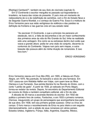 [Rodrigo] Cambará?”, também de seu Solo de clarineta (capítulo 5). 
Em O Continente o escritor mergulha no passado sul-riograndense e 
brasileiro, na busca das raízes do presente. O país vivia um momento de 
redescoberta de si e de redefinição de caminhos, com o fim do Estado Novo e 
da Segunda Guerra Mundial, e o começo da Guerra Fria. Essa é a moldura de 
Erico Verissimo para sua visão vertiginosa da violência e das paixões na 
definição da fronteira e nas guerras civis em seu estado natal. 
“Ao escrever O Continente, o que a princípio me parecera um 
obstáculo, isto é, a falta de documentos e de um maior conhecimento 
dos primeiros anos da vida do Rio Grande do Sul, tinha na realidade 
sido uma vantagem. Era como se eu estivesse dentro dum avião que 
voava a grande altura: podia ter uma visão do conjunto, discernia os 
contornos do Continente. Viajava num país sem mapas, e outra 
bússola não possuía além de minha intuição de romancista. E isso 
fora bom.” 
ERICO VERISSIMO 
Erico Verissimo nasceu em Cruz Alta (RS), em 1905, e faleceu em Porto 
Alegre, em 1975. Na juventude, foi bancário e sócio de uma farmácia. Em 
1931 casou-se com Mafalda Halfen von Volpe, com quem teve os filhos 
Clarissa e Luis Fernando. Sua estréia literária foi na Revista do Globo, com o 
conto “Ladrão de gado”. A partir de 1930, já radicado em Porto Alegre, 
tornou-se redator da revista. Depois, foi secretário do Departamento Editorial 
da Livraria do Globo e também conselheiro editorial, até o fim da vida. 
A década de 30 marca a ascensão literária do escritor. Em 1932 ele 
publica o primeiro livro de contos, Fantoches, e em 1933 o primeiro romance, 
Clarissa, inaugurando um grupo de personagens que acompanharia boa parte 
de sua obra. Em 1938, tem seu primeiro grande sucesso: Olhai os lírios do 
campo. O livro marca o reconhecimento de Erico no país inteiro e em seguida 
internacionalmente, com a edição de seus romances em vários países: 
Estados Unidos, Inglaterra, França, Itália, Argentina, Espanha, México, 
 