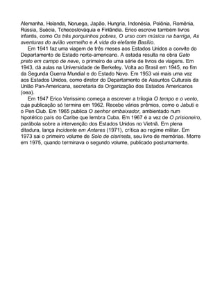 Alemanha, Holanda, Noruega, Japão, Hungria, Indonésia, Polônia, Romênia, 
Rússia, Suécia, Tchecoslováquia e Finlândia. Erico escreve também livros 
infantis, como Os três porquinhos pobres, O urso com música na barriga, As 
aventuras do avião vermelho e A vida do elefante Basílio. 
Em 1941 faz uma viagem de três meses aos Estados Unidos a convite do 
Departamento de Estado norte-americano. A estada resulta na obra Gato 
preto em campo de neve, o primeiro de uma série de livros de viagens. Em 
1943, dá aulas na Universidade de Berkeley. Volta ao Brasil em 1945, no fim 
da Segunda Guerra Mundial e do Estado Novo. Em 1953 vai mais uma vez 
aos Estados Unidos, como diretor do Departamento de Assuntos Culturais da 
União Pan-Americana, secretaria da Organização dos Estados Americanos 
(oea). 
Em 1947 Erico Verissimo começa a escrever a trilogia O tempo e o vento, 
cuja publicação só termina em 1962. Recebe vários prêmios, como o Jabuti e 
o Pen Club. Em 1965 publica O senhor embaixador, ambientado num 
hipotético país do Caribe que lembra Cuba. Em 1967 é a vez de O prisioneiro, 
parábola sobre a intervenção dos Estados Unidos no Vietnã. Em plena 
ditadura, lança Incidente em Antares (1971), crítica ao regime militar. Em 
1973 sai o primeiro volume de Solo de clarineta, seu livro de memórias. Morre 
em 1975, quando terminava o segundo volume, publicado postumamente. 
 