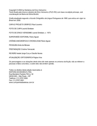 Copyright © 2004 by Herdeiros de Erico Verissimo 
Texto fixado pelo Acervo Literário de Erico Verissimo (PUC-RS) com base na edição princeps, sob 
coordenação de Maria da Glória Bordini. 
Grafia atualizada segundo o Acordo Ortográfico da Língua Portuguesa de 1990, que entrou em vigor no 
Brasil em 2009. 
CAPA E PROJETO GRÁFICO Raul Loureiro 
FOTO DE CAPA Leonid Streliaev 
FOTO DE ERICO VERISSIMO Leonid Streliaev, c. 1973 
SUPERVISÃO EDITORIAL Flávio Aguiar 
CRÔNICA BIOGRÁFICA E CRONOLOGIA Flávio Aguiar 
PESQUISA Anita de Moraes 
PREPARAÇÃO Cristina Yamazaki 
REVISÃO Isabel Jorge Cury e Otacílio Nunes 
ATUALIZAÇÃO ORTOGRÁFICA Página Viva 
Os personagens e as situações desta obra são reais apenas no universo da ficção; não se referem a 
pessoas e fatos concretos, e sobre eles não emitem opinião. 
Todos os direitos desta edição reservados à 
EDITORA SCHWARCZ LTDA. 
Rua Bandeira Paulista 702 cj. 32 
04532-002 – São Paulo – SP 
Telefone: (11) 3707-3500 
Fax: (11) 3707-3501 
www.companhiadasletras.com.br 
 