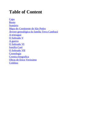 Table of Content 
Capa 
Rosto 
Sumário 
Mapa do Continente de São Pedro 
Árvore genealógica da família Terra Cambará 
A teiniaguá 
O Sobrado V 
A guerra 
O Sobrado VI 
Ismália Caré 
O Sobrado VII 
Cronologia 
Cronica biografica 
Obras de Erico Verissimo 
Créditos 
 
