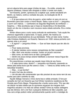 pai em alguma letra para pagar dívidas de jogo... Ou então, amante de 
alguma condessa, tivesse sido obrigado a matar o conde num duelo... 
Von Koseritz, porém, apressou-se a explicar que, sendo estudante em 
Berlim, se metera, contra a vontade dos pais, na revolução de 48. E 
acrescentou: 
— E já que estava em ritmo de guerra, achei melhor vir para cá com os 
Brummers para lutar contra o tirano Rosas. Sabe o que eu era? — perguntou 
a sorrir com malícia. — Canhoneiro do Segundo Regimento de Artilharia! — 
Suspirou. — Mas aconteceu que a tropa se insubordinou e foi dissolvida. 
Assim um dia me vi doente e sem recursos nesta cidade estranha. Eis a minha 
história. 
Winter olhava para o outro numa confusão de sentimentos. Tudo aquilo lhe 
cheirava vagamente a ópera-bufa. O rapaz, porém, lhe mostrou os 
documentos comprobatórios de sua identidade. Tinha um belo nome: Carlos 
Júlio Cristiano Adalberto von Koseritz. Nascera em 1830: estava portanto com 
apenas vinte e um anos! 
— E agora? — perguntou Winter. — Que vai fazer depois que der alta do 
hospital? 
— Ficar nesta província. 
— E plantar batatas como nossos compatriotas de São Leopoldo? 
— Não. Abrir uma escola e ensinar; fundar um jornal e escrever. 
— Mas como, se nesta terra se fala o português? 
— Dentro de pouco tempo estarei habilitado a escrever nessa língua tão 
bem como na minha. 
Era assombrosa a certeza que aquele moço tinha de seu futuro. 
— E sabe duma coisa, doutor? — perguntou von Koseritz, passando os 
dedos pela barba loura que lhe cobria o rosto. — Talvez eu ainda venha a me 
naturalizar brasileiro. 
— Mas... e sua família? 
O outro Carl deu de ombros. 
— Um dia eles vão compreender que não precisei de seu nome nem de seu 
auxílio para abrir caminho na vida. 
Aquele diálogo marcara o início duma boa e sólida amizade. E fora por 
conselho de Carl von Koseritz que Carl Winter transferira residência de Rio 
Grande para Porto Alegre. Perguntara-lhe o barão numa carta: “Por que não 
vai clinicar na bela cidade que os açorianos ergueram às margens dum 
magnífico estuário e no meio de colinas verdes? Entre as muitas vantagens 
que ela oferece, tem a de ficar a pequena distância de São Leopoldo, que 
meu caro amigo poderá visitar periodicamente quando sentir a nostalgia do 
 