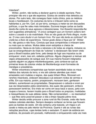 Vaterland”. 
Winter, porém, não tardou a declarar guerra à cidade açoriana. Para 
principiar não era o que ele esperava. Gostou do cenário mas detestou os 
atores. Por outro lado, não conseguiu fazer muita clínica, pois os médicos 
locais o hostilizavam. Os costumes da terra o irritavam tanto como os 
habitantes e, por fim, Carl, só por birra, começou a meter-se em discussões 
políticas, o que lhe valeu mais inimizades. Escrevia longas cartas ao barão 
dando-lhe conta de seus agravos e idiossincrasias. Von Koseritz respondia-lhe 
com sugestões animadoras: “A única vantagem que um homem solteiro tem 
sobre o casado é a da mobilidade. Pois se não gosta de Porto Alegre, mude-se. 
O meu caro doutor é um homem livre. Por que não tenta as colônias? Vá 
visitá-las a título de experiência. Talvez goste delas e fique por lá”. Winter 
foi, não gostou e não ficou. Concluiu que seus compatriotas o irritavam tanto 
ou mais que os nativos. Muitos deles eram estúpidos e cheios de 
preconceitos. Havia-os de toda a natureza e de todas as origens, inclusive os 
que se envergonhavam do título de “colonos” e declaravam não terem vindo 
para o Brasil trazidos pela fome, pelo desejo de fugir aos impostos ou de 
enriquecer: eram, isso sim, exilados políticos. Alguns chegavam a insinuar até 
vagos antepassados de sangue azul. Em sua maioria ficavam indignados 
quando alguém os julgava mecklenburgueses, pois contava-se que as 
primeiras levas de colonos vindas de Mecklenburgo eram formadas de 
mendigos e presidiários. 
Winter encontrara compatriotas que haviam assimilado todos os maus 
hábitos dos naturais da terra, e vira até colonos alemães que viviam 
amasiados com mulatas e negras, das quais tinham filhos. Moravam em 
ranchos miseráveis, andavam descalços e já estavam roídos de vermes e 
sífilis. Em sua maioria, porém, prosperavam, moravam bem, ganhavam 
dinheiro, aumentavam as propriedades. Desprezavam o caboclo e eram por 
sua vez desprezados pelos estancieiros, dos quais não gostavam, embora 
parecessem temê-los. Era triste ver como em seus baús e sacos, junto com 
roupas e tarecos, haviam trazido para o Brasil todos os prejuízos, rivalidades 
e mesquinhezas de suas aldeias natais. Não compreendiam — os insensatos! 
— que lhes seria possível passar a vida a limpo naquela pátria nova. 
Winter decidiu então procurar a zona rural do Rio Grande, onde não havia 
núcleos coloniais alemães. Sempre desejara conhecer as terras que ficavam 
para as bandas de oeste. Um dia comprou uma bússola, um mapa e um 
cavalo e meteu-se pelo interior da Província. Queria ir até as ruínas das 
reduções jesuíticas, cujas lendas tanto o seduziam. E assim de estância em 
estância, de povoado em povoado, melhorando e enriquecendo cada vez mais 
 