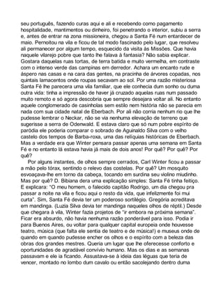 seu português, fazendo curas aqui e ali e recebendo como pagamento 
hospitalidade, mantimentos ou dinheiro, foi penetrando o interior, subiu a serra 
e, antes de entrar na zona missioneira, chegou a Santa Fé num entardecer de 
maio. Pernoitou na vila e ficou de tal modo fascinado pelo lugar, que resolveu 
ali permanecer por algum tempo, esquecido da visita às Missões. Que havia 
naquele vilarejo pobre que tanto lhe falava à fantasia? Não sabia explicar. 
Gostara daquelas ruas tortas, de terra batida e muito vermelha, em contraste 
com o intenso verde das campinas em derredor. Achara um encanto rude e 
áspero nas casas e na cara das gentes, na pracinha de árvores copadas, nos 
quintais lamacentos onde roupas secavam ao sol. Por uma razão misteriosa 
Santa Fé lhe parecera uma vila familiar, que ele conhecia dum sonho ou duma 
outra vida: tinha a impressão de haver já cruzado aquelas ruas num passado 
muito remoto e só agora descobria que sempre desejara voltar ali. No entanto 
aquele conglomerado de casinholas sem estilo nem história não se parecia em 
nada com sua cidade natal de Eberbach. Por ali não corria nenhum rio que lhe 
pudesse lembrar o Neckar, não se via nenhuma elevação de terreno que 
sugerisse a serra de Odenwald. E estava claro que só num pobre espírito de 
paródia ele poderia comparar o sobrado de Aguinaldo Silva com o velho 
castelo dos tempos de Barba-roxa, uma das relíquias históricas de Eberbach. 
Mas a verdade era que Winter pensara passar apenas uma semana em Santa 
Fé e no entanto lá estava havia já mais de dois anos! Por quê? Por quê? Por 
quê? 
Por alguns instantes, de olhos sempre cerrados, Carl Winter ficou a passar 
a mão pelo tórax, sentindo o relevo das costelas. Por quê? Um mosquito 
esvoaçava-lhe em torno da cabeça, tocando em surdina seu violino miudinho. 
Mas por quê? D. Bibiana dera uma explicação simples: Santa Fé tinha feitiço. 
E explicara: “O meu homem, o falecido capitão Rodrigo, um dia chegou pra 
passar a noite na vila e ficou aqui o resto da vida, que infelizmente foi mui 
curta”. Sim, Santa Fé devia ter um poderoso sortilégio. Gregória acreditava 
em mandinga. (Luzia Silva devia ter mandinga naqueles olhos de réptil.) Desde 
que chegara à vila, Winter fazia projetos de “ir embora na próxima semana”. 
Ficar era absurdo, não havia nenhuma razão ponderável para isso. Podia ir 
para Buenos Aires, ou voltar para qualquer capital europeia onde houvesse 
teatro, música (que falta ele sentia de teatro e de música!) e museus onde de 
quando em quando pudesse encher os olhos e o espírito com a beleza das 
obras dos grandes mestres. Queria um lugar que lhe oferecesse conforto e 
oportunidades de agradável convívio humano. Mas os dias e as semanas 
passavam e ele ia ficando. Assustava-se à ideia das léguas que teria de 
vencer, montado no lombo dum cavalo ou então sacolejando dentro duma 
 