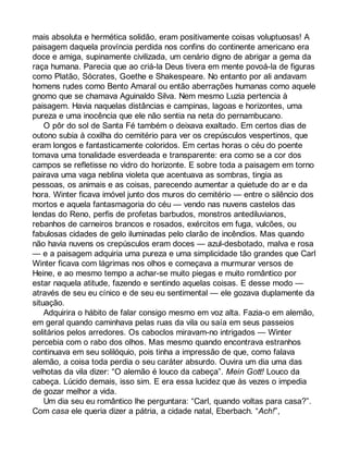 mais absoluta e hermética solidão, eram positivamente coisas voluptuosas! A 
paisagem daquela província perdida nos confins do continente americano era 
doce e amiga, supinamente civilizada, um cenário digno de abrigar a gema da 
raça humana. Parecia que ao criá-la Deus tivera em mente povoá-la de figuras 
como Platão, Sócrates, Goethe e Shakespeare. No entanto por ali andavam 
homens rudes como Bento Amaral ou então aberrações humanas como aquele 
gnomo que se chamava Aguinaldo Silva. Nem mesmo Luzia pertencia à 
paisagem. Havia naquelas distâncias e campinas, lagoas e horizontes, uma 
pureza e uma inocência que ele não sentia na neta do pernambucano. 
O pôr do sol de Santa Fé também o deixava exaltado. Em certos dias de 
outono subia à coxilha do cemitério para ver os crepúsculos vespertinos, que 
eram longos e fantasticamente coloridos. Em certas horas o céu do poente 
tomava uma tonalidade esverdeada e transparente: era como se a cor dos 
campos se refletisse no vidro do horizonte. E sobre toda a paisagem em torno 
pairava uma vaga neblina violeta que acentuava as sombras, tingia as 
pessoas, os animais e as coisas, parecendo aumentar a quietude do ar e da 
hora. Winter ficava imóvel junto dos muros do cemitério — entre o silêncio dos 
mortos e aquela fantasmagoria do céu — vendo nas nuvens castelos das 
lendas do Reno, perfis de profetas barbudos, monstros antediluvianos, 
rebanhos de carneiros brancos e rosados, exércitos em fuga, vulcões, ou 
fabulosas cidades de gelo iluminadas pelo clarão de incêndios. Mas quando 
não havia nuvens os crepúsculos eram doces — azul-desbotado, malva e rosa 
— e a paisagem adquiria uma pureza e uma simplicidade tão grandes que Carl 
Winter ficava com lágrimas nos olhos e começava a murmurar versos de 
Heine, e ao mesmo tempo a achar-se muito piegas e muito romântico por 
estar naquela atitude, fazendo e sentindo aquelas coisas. E desse modo — 
através de seu eu cínico e de seu eu sentimental — ele gozava duplamente da 
situação. 
Adquirira o hábito de falar consigo mesmo em voz alta. Fazia-o em alemão, 
em geral quando caminhava pelas ruas da vila ou saía em seus passeios 
solitários pelos arredores. Os caboclos miravam-no intrigados — Winter 
percebia com o rabo dos olhos. Mas mesmo quando encontrava estranhos 
continuava em seu solilóquio, pois tinha a impressão de que, como falava 
alemão, a coisa toda perdia o seu caráter absurdo. Ouvira um dia uma das 
velhotas da vila dizer: “O alemão é louco da cabeça”. Mein Gott! Louco da 
cabeça. Lúcido demais, isso sim. E era essa lucidez que às vezes o impedia 
de gozar melhor a vida. 
Um dia seu eu romântico lhe perguntara: “Carl, quando voltas para casa?”. 
Com casa ele queria dizer a pátria, a cidade natal, Eberbach. “Ach!”, 
 