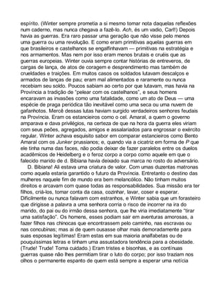 espírito. (Winter sempre prometia a si mesmo tomar nota daquelas reflexões 
num caderno, mas nunca chegava a fazê-lo. Ach, és um vadio, Carl!) Depois 
havia as guerras. Era raro passar uma geração que não visse pelo menos 
uma guerra ou uma revolução. E como eram primitivas aquelas guerras em 
que brasileiros e castelhanos se engalfinhavam — primitivas na estratégia e 
nos armamentos. Mas nem por isso eram menos brutais e cruéis que as 
guerras europeias. Winter ouvia sempre contar histórias de entreveros, de 
cargas de lança, de atos de coragem e desprendimento mas também de 
crueldades e traições. Em muitos casos os soldados lutavam descalços e 
armados de lanças de pau; eram mal alimentados e raramente ou nunca 
recebiam seu soldo. Poucos sabiam ao certo por que lutavam, mas havia na 
Província a tradição de “pelear com os castelhanos”, e seus homens 
encaravam as invasões como uma fatalidade, como um ato de Deus — uma 
espécie de praga periódica tão inevitável como uma seca ou uma nuvem de 
gafanhotos. Mercê dessas lutas haviam surgido verdadeiros senhores feudais 
na Província. Eram os estancieiros como o cel. Amaral, a quem o governo 
amparava e dava privilégios, na certeza de que na hora da guerra eles viriam 
com seus peões, agregados, amigos e assalariados para engrossar o exército 
regular. Winter achava esquisito sabor em comparar estancieiros como Bento 
Amaral com os Junker prussianos; e, quando via a cicatriz em forma de P que 
ele tinha numa das faces, não podia deixar de fazer paralelos entre os duelos 
acadêmicos de Heidelberg e o feroz corpo a corpo como aquele em que o 
falecido marido de d. Bibiana havia deixado sua marca no rosto do adversário. 
D. Bibiana! Ali estava uma criatura de valor. Com umas duzentas matronas 
como aquela estaria garantido o futuro da Província. Entretanto o destino das 
mulheres naquele fim de mundo era bem melancólico. Não tinham muitos 
direitos e arcavam com quase todas as responsabilidades. Sua missão era ter 
filhos, criá-los, tomar conta da casa, cozinhar, lavar, coser e esperar. 
Dificilmente ou nunca falavam com estranhos, e Winter sabia que um forasteiro 
que dirigisse a palavra a uma senhora corria o risco de incorrer na ira do 
marido, do pai ou do irmão dessa senhora, que lhe viria imediatamente “tirar 
uma satisfação”. Os homens, esses podiam sair em aventuras amorosas, a 
fazer filhos nas chinocas que encontrassem pelo caminho, nas escravas ou 
nas concubinas; mas ai de quem ousasse olhar mais demoradamente para 
suas esposas legítimas! Eram estas em sua maioria analfabetas ou de 
pouquíssimas letras e tinham uma assustadora tendência para a obesidade. 
(Trude! Trude! Toma cuidado.) Eram tristes e bisonhas, e as contínuas 
guerras quase não lhes permitiam tirar o luto do corpo; por isso traziam nos 
olhos o permanente espanto de quem está sempre a esperar uma notícia 
 