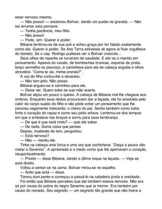 estar nervoso mesmo. 
— Não posso! — exclamou Bolívar, dando um puxão na gravata. — Não 
sei arrumar esta porcaria. 
— Tenha paciência, meu filho. 
— Não posso! 
— Pode, sim. Querer é poder. 
Bibiana lembrou-se de sua avó e achou graça por ter falado exatamente 
como ela. Querer é poder. Se Ana Terra estivesse ali agora ia ficar orgulhosa 
do bisneto. Se o cap. Rodrigo pudesse ver o Bolívar crescido... 
Seus olhos de repente se turvaram de saudade. E ela viu o marido em 
pensamento. Apeava do cavalo, de bombachas brancas, esporas de prata, 
lenço vermelho no pescoço, e caminhava para ela de cabeça erguida e olhos 
atrevidos: “Como le vai, minha prenda?”. 
A voz do filho cortou-lhe o devaneio. 
— Não tem jeito. Não posso. 
Bibiana ergueu-se e caminhou para ele. 
— Deixe ver. Quem sabe se sua mãe acerta. 
Bolívar alçou um pouco o queixo. A cabeça de Bibiana mal lhe chegava aos 
ombros. Enquanto seus dedos procuravam dar a laçada, ela foi envolvida pelo 
calor do corpo suado do filho e não pôde evitar um pensamento que lhe 
pareceu vagamente indecente: o cheiro do pai. Sentiu também como batia 
forte o coração do rapaz e como seu peito arfava. Lembrou-se dos tempos 
em que o embalava nos braços e sorriu para essa lembrança. 
— De que é que está rindo? — quis ele saber. 
— De nada. Duma coisa que pensei. 
Depois, mudando de tom, perguntou: 
— Está nervoso? 
— Não — mentiu ele. 
Tinha na cabeça uma forca e uma voz que cochichava: “Daqui a pouco vão 
matar o Severino”. A apreensão e o medo como que lhe apertavam o coração, 
insuportavelmente. 
— Pronto — disse Bibiana, dando o último toque na laçada. — Veja se 
está direito. 
Voltou a sentar-se na cama. Bolívar mirou-se no espelho. 
— Acho que está — disse. 
Tomou dum pente e começou a passá-lo na cabeleira preta e ondulada. 
Foi então que Bibiana percebeu que ela também estava nervosa. Não era 
só por causa do pobre do negro Severino que ia morrer. Era também por 
causa do noivado. Seu segredo — um segredo tão grande que não tivera a 
 