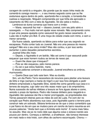 coragem de contá-lo a ninguém, tão grande que às vezes tinha medo de 
comentá-lo consigo mesma —, o seu imenso segredo como que se lhe 
avolumava agora dentro do peito, apertando-lhe o coração, e tornando-lhe 
custosa a respiração. Ninguém compreendia por que tinha ela aprovado o 
casamento do filho com a neta de Aguinaldo. Só ela sabia o motivo... 
Lembrava-se duma conversa que tivera com o irmão: 
— Mana, vassuncê fez mal — dissera Juvenal, com seu jeito sério e 
sossegado. — Fez muito mal em ajudar esse noivado. Não compreendo como 
é que uma pessoa ajuizada como vassuncê faz gosto nesse casamento. A 
Luzia não é mulher pro Boli. É uma moça de cidade criada com mimo, e sem a 
menor serventia. 
Ela ficara calada, apertando os lábios para evitar que seu segredo se 
escapasse. Podia contar tudo ao Juvenal. Não era uma pessoa do mesmo 
sangue? Não era o seu único irmão? Mas não contou, e por isso sentiu 
aumentar o peso daqueles pensamentos secretos. 
Juvenal tinha dito mais: 
— Depois, o Aguinaldo é um ladrão. Não sei como é que vassuncê pode 
esquecer que esse homem roubou as terras de nosso pai. 
— Quem lhe disse que m’esqueci? 
— Pois se não esqueceu, pelo menos parece. 
— Eu sei o que estou fazendo, mano. 
E essas palavras cortaram a discussão. Juvenal encolhera os ombros, 
murmurando: 
— Queira Deus que tudo saia bem. Mas eu duvido. 
Sim, um dia Pedro Terra necessitara de recursos para plantar uma lavoura 
de linho e trigo (sempre a mania do trigo!) e por isso fora obrigado a pedir 
dinheiro emprestado a Aguinaldo Silva, dando-lhe como garantia sua casa e o 
terreno de esquina, cujo valor era três vezes maior que o do empréstimo. 
Numa sucessão de safras infelizes a lavoura se fora águas abaixo e como, 
vencido o prazo da hipoteca, Pedro não tivesse dinheiro para resgatá-la e 
Aguinaldo não quisesse dar-lhe a menor prorrogação, as propriedades dos 
Terras passaram inteiras para as mãos do avô de Luzia. Foi com dor no 
coração que Pedro abandonou sua casa, pois Aguinaldo queria o terreno para 
construir nele um sobrado. Bibiana lembrava-se de que o único comentário que 
o pai fizera no dia em que se mudara para um rancho de barro resumia-se em 
poucas palavras: “Ainda bem que a Arminda está morta”. E nunca mais falou 
no assunto. Mas via-se no rosto dele que alguma coisa o estava roendo aos 
poucos por dentro. Começou a definhar, a envelhecer, não tomava interesse 
em mais nada e vivia triste, com olhos de cachorro escorraçado. Chorou — 
 