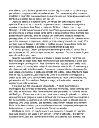 sim, chorou como Bibiana jamais vira homem algum chorar — no dia em que 
pedreiros começaram a derrubar-lhe a casa. Era como se aquelas macetas, 
martelos e picaretas que golpeavam as paredes de sua meia-água estivessem 
também a quebrar-lhe os ossos, um por um. 
Agora lá estava o Sobrado como um intruso em cima daquela terra 
querida. Era como se o casarão do pernambucano houvesse esmagado a 
casinha onde vivera Ana Terra e onde ela, Bibiana, noivara com o cap. 
Rodrigo. Lá estavam ainda as árvores que Pedro ajudara a plantar com suas 
próprias mãos e amava quase tanto como a seus próprios filhos. Sempre que 
passava pelo Sobrado, Bibiana lançava um olhar para aquelas laranjeiras, 
pessegueiros, cinamomos e marmeleiros e tinha a sensação de que eles eram 
parentes seus que a espiavam, tristes, por trás das grades duma prisão. Era 
por isso que continuava a alimentar a certeza de que aquela terra ainda lhe 
pertencia e que portanto o Sobrado era também um pouco seu. 
O tempo passou. Dizem que tempo é remédio para tudo. O tempo faz a 
gente esquecer. Há pessoas que esquecem depressa. Outras apenas fingem 
que não se lembram mais... 
Quando Aguinaldo começou a procurar e adular Bolívar e Florêncio, ela 
teve vontade de dizer-lhes: “Não falem com esse excomungado. Foi ele que 
matou meu pai de desgosto”. Mas não disse. Os rapazes eram ainda muito 
novos quando todas aquelas coisas tristes haviam acontecido. E, mesmo que 
ela dissesse, não adiantava nada. Os moços nunca aceitam muito as razões 
dos velhos. Além disso, o diabo do nortista era jeitoso, sabia falar bem, tinha 
mel na voz. E, quando Luzia chegou da Corte e os meninos começaram a 
andar atrás dela como cachorrinhos assanhados ao redor duma cadela, seu 
primeiro ímpeto foi o de levar Boli para longe, a fim de evitar que ele se 
apaixonasse pela forasteira. 
Foi então que lhe veio aquela ideia doida... A coisa aconteceu de 
madrugada. Ela acordou de repente, pensando no marido. Teria sonhado com 
ele? Não se lembrava. Mas ficou em todo caso pensando na noite da morte 
de Rodrigo... Ela estava sozinha em casa, com o coração pulando no peito e 
uma apertura na garganta; ouvia o pipocar do tiroteio e esperava em agonia o 
fim do combate. E, quando o pe. Lara lhe apareceu, não foi preciso que ele 
dissesse uma única palavra. Ela adivinhou tudo: tinham matado seu homem! 
Mais tarde lhe contaram que o capitão recebera um balaço no peito quando 
tentava tomar o casarão dos Amarais. Tomar o casarão... 
Sentada na cama, no quarto escuro, ela começou a pensar no Sobrado, 
nas suas árvores, em Luzia e em Bolívar. Tomar o Sobrado... Se Bolívar 
casasse com Luzia, ele ficava sendo o dono do Sobrado. Ela, Bibiana, iria 
 