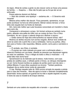 do negro. Afinal de contas a gente viu ele crescer como se fosse uma pessoa 
da família... — Suspirou. — Mas não foi pelo que eu fiz que ele vai ser 
enforcado. 
Essas palavras doeram em Bolívar. 
— Mas vão cometer uma injustiça! — exclamou ele. — O Severino está 
inocente! 
Bibiana achou melhor não discutir. Ficou pensando, apreensiva, no que 
podia acontecer na hora do enforcamento. Bolívar estava nervoso: a forca 
tinha sido erguida bem na frente do Sobrado. 
Sim, teria sido melhor que Luzia houvesse concordado em transferir a festa 
para outro dia. 
Começaram a atravessar a praça. Um homem achava-se sentado numa 
pedra, alisando uma palha de milho com as costas da faca. Era o Chico 
Carreteiro. Ao ver o grupo o caboclo dirigiu-se a Bolívar e caçoou: 
— Então vamos ter hoje dois enforcamentos ao mesmo tempo, não? 
Mostrou os dentes escuros num sorriso rasgado. Bolívar teve vontade de 
atirar-se sobre ele e partir-lhe a cara a bofetadas. Cerrou os punhos, olhou 
duro para a frente e não respondeu. Bibiana, porém, sorriu para o carreteiro e 
disse: 
— É verdade, seu Chico, é verdade. 
— É preciso ser muito malvado pra gozar com o sofrimento alheio — 
observou Florêncio em voz baixa, olhando as pessoas que disputavam lugares 
ao redor do cadafalso. Tirou o relógio do bolso e olhou o mostrador. — E 
ainda falta mais duma hora! 
Aproximavam-se do Sobrado que lá estava, muito branco, com suas 
janelas de caixilhos azuis, o telhado pardo e limoso, as vidraças chamejando 
ao sol. Como ficavam bonitos os azulejos do portão assim num dia claro — 
refletia Bibiana. E seus olhos saudaram as árvores: “Tenham paciência. 
Qualquer dia eu venho tomar conta de vassuncês”. 
O cap. Rodrigo naquela noite de 1836 correra armado de espada e pistola 
para a casa dos Amarais... Mas ela agora ia tomar o Sobrado completamente 
desarmada: levava apenas um guarda-sol na mão e aquele segredo no peito. 
O dono da casa ia recebê-la de braços abertos. 
7 
Sentado em uma cadeira de respaldo alto e lavrado — que achava 
 
