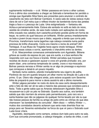 supinamente incômoda — o dr. Winter passeava em torno o olhar curioso. 
Fora o último dos convidados a chegar ao Sobrado e lamentava ter perdido a 
arenga que Aguinaldo Silva fizera aos presentes para anunciar o contrato de 
casamento da neta com Bolívar Cambará. A vasta sala de visitas estava muito 
clara de sol e Carl notou que o reflexo tricolor da bandeirola duma das janelas 
tingia a face e o pescoço de Luzia. Uma estigmatizada — fantasiou ele. 
Achou-a perversamente linda. Estava ela sentada no sofá ao lado do noivo, 
vestida de crinolina verde, de saia muito rodada com aplicações de renda; 
tinha cravado nos cabelos dum castanho-profundo grande pente em forma de 
leque, no centro do qual faiscava um brilhante. Winter pensou imediatamente 
na bela e jovem bruxa moura que o diabo, segundo a lenda que corria pela 
Província, transformara numa lagartixa cuja cabeça consistia numa pedra 
preciosa de brilho ofuscante. Como era mesmo o nome do animal? Ah! 
Teiniaguá. A sua Musa da Tragédia havia agora virado teiniaguá. Winter 
pensava essas coisas e sorria, apertando o charutinho entre os dentes. 
O dr. Mascarenhas conversava animadamente com Aguinaldo. Bibiana 
gritava ao ouvido da esposa do juiz, que era surda, e a boa senhora lhe 
respondia com sua voz fosca e branda. Winter percebeu que trocavam 
receitas de doces e gastavam açúcar e ovos em grande profusão: era, por 
assim dizer, uma conversa temperada de canela, cravo e noz-moscada. 
Bolívar parecia nervoso e Winter sentia no ar algo de pressago e equívoco 
que começava a deixá-lo um pouco inquieto. 
Sentado numa cadeira, pitando tranquilamente seu cigarro de palha, 
Florêncio de vez em quando lançava um olhar morno na direção de Luzia e do 
primo. O pe. Otero não chegara ainda, pois estava ocupado com Severino: 
tinha de prepará-lo para morrer e devia assisti-lo até o último momento. 
Winter julgava perceber no rosto do dono da casa certo desapontamento 
ante o fato de não ver ali na sala a maioria das pessoas que convidara para a 
festa. Toda a gente sabia que os Amarais detestavam Aguinaldo Silva e 
recusavam-se a pôr os pés no Sobrado. Quanto aos outros, era também 
sabido que não morriam de amores pelo pernambucano, pois raro era o 
santa-fezense que não se julgasse de qualquer forma lesado por ele ou que 
não tivesse pessoa da família ou amigo de peito entre as vítimas do que eles 
chamavam “as bandalheiras do corcunda”. Além disso — refletiu Winter —, 
muitos dos convidados decerto acharam que seria mais divertido ficar na 
praça para ver Severino estrebuchar na forca do que vir para o Sobrado ouvir 
Luzia tocar cítara. 
Aguinaldo, desinquieto como sempre, andava dum lado para outro na sala. 
Com sua corcunda pronunciada, a cabeça triangular, a barba de chibo, o avô 
 