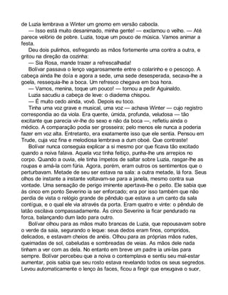 de Luzia lembrava a Winter um gnomo em versão cabocla. 
— Isso está muito desanimado, minha gente! — exclamou o velho. — Até 
parece velório de pobre. Luzia, toque um pouco de música. Vamos animar a 
festa. 
Deu dois pulinhos, esfregando as mãos fortemente uma contra a outra, e 
gritou na direção da cozinha: 
— Sia Rosa, mande trazer a refrescalhada! 
Bolívar passava o lenço vagarosamente entre o colarinho e o pescoço. A 
cabeça ainda lhe doía e agora a sede, uma sede desesperada, secava-lhe a 
goela, ressequia-lhe a boca. Um refresco chegava em boa hora. 
— Vamos, menina, toque um pouco! — tornou a pedir Aguinaldo. 
Luzia sacudiu a cabeça de leve: o diadema chispou. 
— É muito cedo ainda, vovô. Depois eu toco. 
Tinha uma voz grave e musical, uma voz — achava Winter — cujo registro 
correspondia ao da viola. Era quente, úmida, profunda, veludosa — tão 
excitante que parecia vir-lhe do sexo e não da boca —, refletiu ainda o 
médico. A comparação podia ser grosseira; pelo menos ele nunca a poderia 
fazer em voz alta. Entretanto, era exatamente isso que ele sentia. Pensou em 
Trude, cuja voz fina e melodiosa lembrava a dum oboé. Que contraste! 
Bolívar nunca conseguia explicar a si mesmo por que ficava tão excitado 
quando a noiva falava. Aquela voz tinha feitiço, punha-lhe uns arrepios no 
corpo. Quando a ouvia, ele tinha ímpetos de saltar sobre Luzia, rasgar-lhe as 
roupas e amá-la com fúria. Agora, porém, eram outros os sentimentos que o 
perturbavam. Metade de seu ser estava na sala: a outra metade, lá fora. Seus 
olhos de instante a instante voltavam-se para a janela, mesmo contra sua 
vontade. Uma sensação de perigo iminente apertava-lhe o peito. Ele sabia que 
às cinco em ponto Severino ia ser enforcado; era por isso também que não 
perdia de vista o relógio grande de pêndulo que estava a um canto da sala 
contígua, e o qual ele via através da porta. Eram quatro e vinte: o pêndulo de 
latão oscilava compassadamente. Às cinco Severino ia ficar pendurado na 
forca, balançando dum lado para outro. 
Bolívar olhou para as mãos muito brancas de Luzia, que repousavam sobre 
o verde da saia, segurando o leque: seus dedos eram finos, compridos, 
delicados, e estavam cheios de anéis. Olhou para as próprias mãos rudes, 
queimadas de sol, cabeludas e sombreadas de veias. As mãos dele nada 
tinham a ver com as dela. No entanto em breve um padre ia uni-las para 
sempre. Bolívar percebeu que a noiva o contemplava e sentiu seu mal-estar 
aumentar, pois sabia que seu rosto estava revelando todos os seus segredos. 
Levou automaticamente o lenço às faces, ficou a fingir que enxugava o suor, 
 