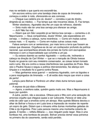 mas na verdade o que queria era escondê-las. 
Um escravo entrou com uma bandeja cheia de copos de limonada e 
começou a andar à roda, oferecendo-os aos convivas. 
— Chegue sua cadeira pra cá, doutor! — convidou o juiz de direito, 
dirigindo-se ao médico. — Faz tempo que não trocamos ideias. É. Faz tempo. 
Winter obedeceu. Aguinaldo deu-lhe um copo de refresco, dizendo: 
— Sinto muito não ter uma boa cerveja pra oferecer ao amigo. 
— Ach! Não faz mal. 
— Dizem que em São Leopoldo já se fabrica boa cerveja — comentou o dr. 
Nepomuceno. — Seus compatriotas, doutor Winter, são especialistas em 
cerveja. — Inclinou a cabeça, numa reverência. — Como em muitas outras 
coisas mais. — E repetiu: — Como em muitas outras coisas mais. 
Falava sempre com ar sentencioso, por mais terra a terra que fossem as 
coisas que dissesse. Orgulhava-se de ser um conhecedor profundo da política 
nacional, que acompanhava através dos jornais da Corte com escrupuloso 
interesse e com a imparcialidade que convinha a um juiz. 
— Eu estava dizendo ao senhor Aguinaldo — contou ele, inclinando a 
cabeça na direção de Carl Winter — que se o marquês de Olinda tivesse 
ficado no governo com seu ministério conservador, as coisas teriam tomado 
outro rumo. Ele era contra a nossa interferência nas questões do Prata. Mas 
veio o Paulino Sousa e seguiu a política intervencionista, fez aliança com 
Urquiza e o resultado foi a guerra contra Rosas. 
— Mas ganhamos essa guerra! — exclamou Aguinaldo, com os bigodes e 
a pera respingados de limonada. — E ali estão dois moços que viram a coisa 
de perto! 
Lançou para Bolívar e Florêncio um olhar cheio duma ternura quase 
paternal. 
A esposa do juiz dizia a Bibiana: 
— Agora, a senhora sabe, quindim gasta muito ovo. Mas o Nepomuceno é 
louco por quindim. 
A outra, porém, não a escutava. Olhava para o filho com uma sensação de 
amoroso orgulho que chegava quase a ser sufocante. Parecia vir dele uma 
onda de calor que a envolvia como um abraço. Mas quando Bibiana desviou o 
olhar de Bolívar e focou-o em Luzia teve a impressão de receber de repente 
um sopro de gelo. Diziam que o minuano vinha dumas montanhas geladas do 
Chile e da Argentina. Pois Luzia parecia mesmo uma montanha coberta de 
geada. É bonita — refletiu Bibiana —, isso ninguém pode negar. Mas é uma 
boniteza má, uma boniteza de pecado. Bolívar precisa domar essa potranca 
no primeiro dia do casamento, senão está perdido. 
 
