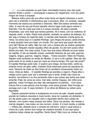 — ... e o ano passado eu quis fazer marmelada branca mas não pude 
acertar direito o ponto — prosseguia a esposa do magistrado, com seu peito 
magro de tísica a arquejar. 
Bibiana voltou para ela uns olhos onde havia um tépido interesse e sorriu 
para dar a entender à interlocutora que a escutava. Mas, na verdade, naquele 
momento ela estava era sentindo o Sobrado. Não! Ela estava sentindo seu 
chão. A casa de seu pai ficava naquele mesmo lugar onde agora estava o 
Sobrado. Faz de conta que esta é a nossa varanda. Ali está a parede 
empenada, que vovó dizia que estava grávida. Ali a mesa, com as cadeiras; lá 
naquele canto, a talha. Papai está pitando, sentado na cadeira de balanço. Eu 
até vejo a fumaça do cigarrão dele. A mamãe está fazendo croché perto da 
mesa. Eu estou aqui e o capitão Rodrigo, que chegou há pouco, pediu licença 
e está picando fumo pra fazer um crioulo. Por que será que papai não fala 
com ele? Birras de velho. Não faz mal: com o tempo ele vai acabar gostando 
do genro. Ninguém resiste àqueles olhos de gavião. Eu até nem posso olhar 
direito pra eles: fico meio zonza. É por isso que estou olhando só pras botas 
do capitão. E ele vai dizendo coisas, contando histórias da sua vida: guerras, 
viagens, brigas, guerras, viagens, brigas... Todos escutam. Noite de Finados. 
Alguém está cantando na venda do Nicolau. A voz é a do capitão. Mas ele não 
pode estar lá na venda e aqui em casa ao mesmo tempo. Por que não pode? 
O capitão Rodrigo pode tudo. O padre Lara chega, diz boa-noite, senta-se, 
chiando como um gato velho. Coitado! Está enterrado perto da sepultura da 
vovó. Decerto de noite os dois ficam ali no cemitério conversando sobre os 
vivos, rindo-se deles... O capitão Rodrigo já acendeu o cigarro. Papai olha o 
relógio como quem quer dar a entender que é tarde. Então meu noivo se 
levanta, vai embora e eu fico pensando nele e nas coisas que tenho que fazer 
amanhã. Pular da cama às cinco, tirar leite, encher linguiça, dar milho pras 
galinhas, matar formigas pra elas não estragarem as plantas... Com essa 
cintura fina a Luzia parece uma formiga, uma saúva grande. Mas formiga se 
esmaga com o pé. E sapo também. E os olhos de Bibiana se voltam para 
Aguinaldo. 
Depois passeiam lentos e avaliadores em torno da sala. Aquele espelho 
grande de moldura dourada é muito bonito, deve ter custado um dinheirão. E 
um dia ainda quero ver naquele vidro o Aguinaldo dentro dum caixão de 
defunto, com quatro velas acesas dos lados. Deus me perdoe, não desejo o 
mal de ninguém, mas todos um dia morrem. Amém. E é bem bonita a mobília 
— refletiu ela, olhando para o consolo de mármore, sobre o qual estava a 
cítara de Luzia, dentro dum estojo de madeira lavrada. E pra que estas 
cadeiras todas cheias de requififes, Santo Deus? Não troco as minhas de 
 