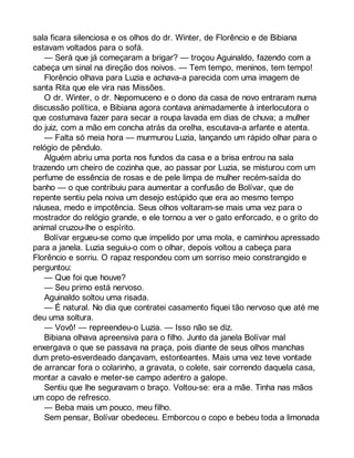 sala ficara silenciosa e os olhos do dr. Winter, de Florêncio e de Bibiana 
estavam voltados para o sofá. 
— Será que já começaram a brigar? — troçou Aguinaldo, fazendo com a 
cabeça um sinal na direção dos noivos. — Tem tempo, meninos, tem tempo! 
Florêncio olhava para Luzia e achava-a parecida com uma imagem de 
santa Rita que ele vira nas Missões. 
O dr. Winter, o dr. Nepomuceno e o dono da casa de novo entraram numa 
discussão política, e Bibiana agora contava animadamente à interlocutora o 
que costumava fazer para secar a roupa lavada em dias de chuva; a mulher 
do juiz, com a mão em concha atrás da orelha, escutava-a arfante e atenta. 
— Falta só meia hora — murmurou Luzia, lançando um rápido olhar para o 
relógio de pêndulo. 
Alguém abriu uma porta nos fundos da casa e a brisa entrou na sala 
trazendo um cheiro de cozinha que, ao passar por Luzia, se misturou com um 
perfume de essência de rosas e de pele limpa de mulher recém-saída do 
banho — o que contribuiu para aumentar a confusão de Bolívar, que de 
repente sentiu pela noiva um desejo estúpido que era ao mesmo tempo 
náusea, medo e impotência. Seus olhos voltaram-se mais uma vez para o 
mostrador do relógio grande, e ele tornou a ver o gato enforcado, e o grito do 
animal cruzou-lhe o espírito. 
Bolívar ergueu-se como que impelido por uma mola, e caminhou apressado 
para a janela. Luzia seguiu-o com o olhar, depois voltou a cabeça para 
Florêncio e sorriu. O rapaz respondeu com um sorriso meio constrangido e 
perguntou: 
— Que foi que houve? 
— Seu primo está nervoso. 
Aguinaldo soltou uma risada. 
— É natural. No dia que contratei casamento fiquei tão nervoso que até me 
deu uma soltura. 
— Vovô! — repreendeu-o Luzia. — Isso não se diz. 
Bibiana olhava apreensiva para o filho. Junto da janela Bolívar mal 
enxergava o que se passava na praça, pois diante de seus olhos manchas 
dum preto-esverdeado dançavam, estonteantes. Mais uma vez teve vontade 
de arrancar fora o colarinho, a gravata, o colete, sair correndo daquela casa, 
montar a cavalo e meter-se campo adentro a galope. 
Sentiu que lhe seguravam o braço. Voltou-se: era a mãe. Tinha nas mãos 
um copo de refresco. 
— Beba mais um pouco, meu filho. 
Sem pensar, Bolívar obedeceu. Emborcou o copo e bebeu toda a limonada 
 