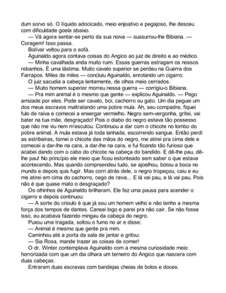 dum sorvo só. O líquido adocicado, meio enjoativo e pegajoso, lhe desceu 
com dificuldade goela abaixo. 
— Vá agora sentar-se perto da sua noiva — sussurrou-lhe Bibiana. — 
Coragem! Isso passa. 
Bolívar voltou para o sofá. 
Aguinaldo agora contava coisas do Angico ao juiz de direito e ao médico. 
— Minha cavalhada anda muito ruim. Essas guerras estragam os nossos 
rebanhos. É uma lástima. Muito cavalo superior se perdeu na Guerra dos 
Farrapos. Miles de miles — concluiu Aguinaldo, enrolando um cigarro. 
O juiz sacudia a cabeça lentamente, de olhos meio cerrados. 
— Muito homem superior morreu nessa guerra — corrigiu-o Bibiana. 
— Pra mim animal é o mesmo que gente — explicou Aguinaldo. — Pego 
amizade por eles. Pode ser cavalo, boi, cachorro ou gato. Um dia peguei um 
dos meus escravos maltratando uma pobre mula. Ah, seu compadre, fiquei 
fulo de raiva e comecei a enxergar vermelho. Negro sem-vergonha, gritei, vai 
bater na tua mãe, desgraçado! Pois o diabo do negro estava tão possesso 
que não me viu nem m’escutou. Continuou a dar com o chicote no lombo do 
pobre animal. A mula estava já toda lanhada, escorrendo sangue. Então perdi 
as estribeiras, tomei o chicote das mãos do negro, me atirei pra cima dele e 
comecei a dar-lhe na cara, a dar-lhe na cara, e fui ficando tão furioso que 
acabei dando com o cabo do chicote na cabeça do bandido. E dê-lhe pau, dê-lhe 
pau! No princípio ele meio que ficou estonteado sem saber o que estava 
acontecendo. Mas quando compreendeu tudo, se ajoelhou, botou a boca no 
mundo e depois quis fugir. Mas corri atrás dele, o negro tropeçou, caiu e eu 
me atirei em cima do cachorro, cego de raiva... E lá vai pau, e lá vai pau. Pois 
não é que quase mato o desgraçado? 
Os olhinhos de Aguinaldo brilharam. Ele fez uma pausa para acender o 
cigarro e depois continuou: 
— A sorte do crioulo é que já sou um homem velho e não tenho a mesma 
força dos tempos de dantes. Cansei logo e parei pra não cair. Se não fosse 
isso, eu acabava fazendo mingau da cabeça do negro. 
Puxou uma tragada, soltou o fumo no ar e disse: 
— Animal é mesmo que gente pra mim. 
Caminhou até a porta da sala de jantar e gritou: 
— Sia Rosa, mande trazer as coisas de comer! 
O dr. Winter contemplava Aguinaldo com a mesma curiosidade meio 
horrorizada com que um dia olhara um terneiro do Angico que nascera com 
duas cabeças. 
Entraram duas escravas com bandejas cheias de bolos e doces. 
 