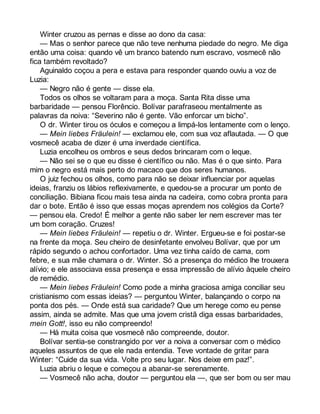Winter cruzou as pernas e disse ao dono da casa: 
— Mas o senhor parece que não teve nenhuma piedade do negro. Me diga 
então uma coisa: quando vê um branco batendo num escravo, vosmecê não 
fica também revoltado? 
Aguinaldo coçou a pera e estava para responder quando ouviu a voz de 
Luzia: 
— Negro não é gente — disse ela. 
Todos os olhos se voltaram para a moça. Santa Rita disse uma 
barbaridade — pensou Florêncio. Bolívar parafraseou mentalmente as 
palavras da noiva: “Severino não é gente. Vão enforcar um bicho”. 
O dr. Winter tirou os óculos e começou a limpá-los lentamente com o lenço. 
— Mein liebes Fräulein! — exclamou ele, com sua voz aflautada. — O que 
vosmecê acaba de dizer é uma inverdade científica. 
Luzia encolheu os ombros e seus dedos brincaram com o leque. 
— Não sei se o que eu disse é científico ou não. Mas é o que sinto. Para 
mim o negro está mais perto do macaco que dos seres humanos. 
O juiz fechou os olhos, como para não se deixar influenciar por aquelas 
ideias, franziu os lábios reflexivamente, e quedou-se a procurar um ponto de 
conciliação. Bibiana ficou mais tesa ainda na cadeira, como cobra pronta para 
dar o bote. Então é isso que essas moças aprendem nos colégios da Corte? 
— pensou ela. Credo! É melhor a gente não saber ler nem escrever mas ter 
um bom coração. Cruzes! 
— Mein liebes Fräulein! — repetiu o dr. Winter. Ergueu-se e foi postar-se 
na frente da moça. Seu cheiro de desinfetante envolveu Bolívar, que por um 
rápido segundo o achou confortador. Uma vez tinha caído de cama, com 
febre, e sua mãe chamara o dr. Winter. Só a presença do médico lhe trouxera 
alívio; e ele associava essa presença e essa impressão de alívio àquele cheiro 
de remédio. 
— Mein liebes Fräulein! Como pode a minha graciosa amiga conciliar seu 
cristianismo com essas ideias? — perguntou Winter, balançando o corpo na 
ponta dos pés. — Onde está sua caridade? Que um herege como eu pense 
assim, ainda se admite. Mas que uma jovem cristã diga essas barbaridades, 
mein Gott!, isso eu não compreendo! 
— Há muita coisa que vosmecê não compreende, doutor. 
Bolívar sentia-se constrangido por ver a noiva a conversar com o médico 
aqueles assuntos de que ele nada entendia. Teve vontade de gritar para 
Winter: “Cuide da sua vida. Volte pro seu lugar. Nos deixe em paz!”. 
Luzia abriu o leque e começou a abanar-se serenamente. 
— Vosmecê não acha, doutor — perguntou ela —, que ser bom ou ser mau 
 