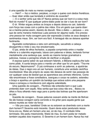 é uma questão de mais ou menos coragem? 
— Hein? — fez o médico, perplexo, a coçar o queixo com dedos frenéticos. 
— Quer dizer então que bondade é sinônimo de covardia? 
— E o senhor acha que não é? Nunca pensou que ser bom é a coisa mais 
fácil do mundo? E que qualquer pobre-diabo pode se dar o luxo de ser bom? 
O dr. Winter ergueu ambos os braços e depois deixou-os cair, batendo 
com força nas coxas com a palma das mãos. Era um gesto que queria dizer: 
se a menina pensa assim, desisto de discutir. Mas o diabo — pensava — era 
que de certa maneira misteriosa Luzia parecia ter alguma razão. Era preciso 
uma pessoa ter muita coragem para dar expressão a todos os seus desejos e 
sentimentos maus. Sim, ser bom era fácil. A teiniaguá não se deixava apanhar 
facilmente. 
Aguinaldo contemplava a neta com admiração, sacudindo a cabeça 
devagarinho e rindo o seu riso encatarroado. 
O juiz, ainda de olhos fechados, a papada comprimida entre o maxilar 
inferior e o colarinho engomado, lutava com palavras e ideias, tentando formar 
mentalmente uma sentença que, sendo ao mesmo tempo gramatical e 
judiciosa, tivesse a peregrina virtude de clarificar a situação. 
A esposa queria saber do que estavam falando, e Bibiana explicou-lhe tudo 
como pôde. A surda lançou para o marido um olhar que foi um apelo: “Tira-me 
do escuro, Nepomuceno!”. O juiz continuava a sortir as palavras, a ajustá-las 
às ideias. Que o negro era um ser humano, constituía uma verdade científica 
incontestável. Mas ele próprio às vezes não deixava de sentir nas pessoas de 
cor qualquer coisa de bestial que as aparentava aos animais inferiores. Como 
não encontrasse a frase conciliadora, soergueu o corpo na cadeira, estendeu 
o braço e apanhou um quindim da bandeja que estava sobre uma pequena 
mesa e começou a mordiscá-lo com alguma solenidade. 
Uma questão de coragem... Florêncio não entendia bem o que Luzia 
pretendia dizer com aquilo. Mas sentia que boa coisa não era... Baixou os 
olhos e ficou olhando meio vago para a ponta das botinas que lhe apertavam 
os pés. 
Questão de coragem... Essas palavras soavam ainda na mente de Bolívar. 
Se ele tivesse coragem sairia correndo e iria gritar para aquela gente que 
estava reunida ao redor da forca: 
— Vão pra casa, bandidos! Onde se viu estarem se divertindo com a morte 
dum homem?! Severino está inocente. Quem devia estar pendurado nessa 
forca era eu. Matei um homem uma vez, só de mau. O combate tinha 
terminado. Ele pediu misericórdia. Matei de mau. Eu bem podia ter matado 
também aqueles dois tropeiros. O Severino é um homem bom. Nunca fez mal 
 