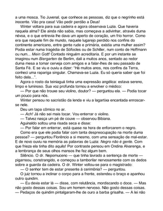 a uma mosca. Tio Juvenal, que conhece as pessoas, diz que o negrinho está 
inocente. Vão pra casa! Vão pedir perdão a Deus! 
Winter voltara para sua cadeira e agora observava Luzia. Que haveria 
naquela alma? Ele ainda não sabia, mas começava a adivinhar, através duma 
névoa, e o que entrevia lhe dava um aperto de coração, um frio horror. Como 
era que naquele fim de mundo, naquele lugarejo perdido nos confins do 
continente americano, entre gente rude e primária, existia uma mulher assim? 
Podia estar numa tragédia de Sófocles ou de Schiller, num conto de Hoffmann 
ou num... Mein Gott! Contado ninguém acreditaria. E por um instante se 
imaginou num Biergarten de Berlim, dali a muitos anos, sentado ao redor 
duma mesa a tomar cerveja com amigos e a falar-lhes de seu passado de 
Santa Fé. E se viu e ouviu a dizer: “Há muitos anos, nos confins da Terra, 
conheci uma rapariga singular. Chamava-se Luzia. Eu só queria saber que foi 
feito dela...”. 
Agora o rosto da teiniaguá tinha uma expressão angélica: estava sereno, 
limpo e luminoso. Sua voz profunda tornou a envolver o médico: 
— Por que não trouxe seu violino, doutor? — perguntou ela. — Podia tocar 
um pouco para nós. 
Winter pensou no sacristão da lenda e viu a lagartixa encantada enroscar-se 
nele. 
Deu um tapa cômico no ar. 
— Ach! Já não sei mais tocar. Vou enterrar o violino. 
— Talvez nasça um pé de couve — observou Bibiana. 
Aguinaldo soltou uma risada seca e disse: 
— Por falar em enterrar, está quase na hora de enforcarem o negro. 
Como era que ele podia falar com tanta despreocupação na morte duma 
pessoa? — perguntou Florêncio a si mesmo, com uma sensação de mal-estar. 
E de novo ouviu na memória as palavras de Luzia: Negro não é gente. Com 
que frieza ela tinha dito aquilo! Por contraste pensou em Ondina Alvarenga, e 
a lembrança de seus olhos mansos lhe fez algum bem. 
Silêncio. O dr. Nepomuceno — que tinha lavrado a sentença de morte — 
pigarreou, constrangido, e começou a tamborilar nervosamente com os dedos 
sobre a guarda da cadeira. O dr. Winter voltou-se para o magistrado: 
— O senhor tem de estar presente à cerimônia? — perguntou. 
O juiz tornou a inclinar o corpo para a frente, estendeu o braço e apanhou 
outro quindim. 
— Eu devia estar lá — disse, com relutância, mordiscando o doce. — Mas 
não gosto dessas coisas. Sou um homem nervoso. Não gosto dessas coisas. 
— Pedaços de quindim pintalgaram-lhe de ouro a barba grisalha. — A lei não 
 
