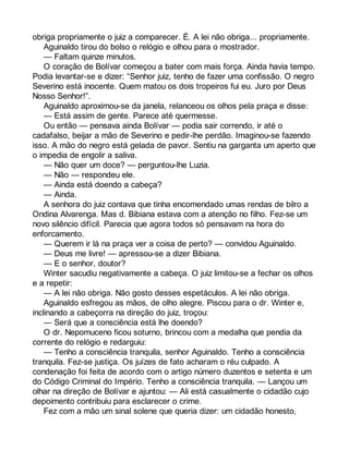 obriga propriamente o juiz a comparecer. É. A lei não obriga... propriamente. 
Aguinaldo tirou do bolso o relógio e olhou para o mostrador. 
— Faltam quinze minutos. 
O coração de Bolívar começou a bater com mais força. Ainda havia tempo. 
Podia levantar-se e dizer: “Senhor juiz, tenho de fazer uma confissão. O negro 
Severino está inocente. Quem matou os dois tropeiros fui eu. Juro por Deus 
Nosso Senhor!”. 
Aguinaldo aproximou-se da janela, relanceou os olhos pela praça e disse: 
— Está assim de gente. Parece até quermesse. 
Ou então — pensava ainda Bolívar — podia sair correndo, ir até o 
cadafalso, beijar a mão de Severino e pedir-lhe perdão. Imaginou-se fazendo 
isso. A mão do negro está gelada de pavor. Sentiu na garganta um aperto que 
o impedia de engolir a saliva. 
— Não quer um doce? — perguntou-lhe Luzia. 
— Não — respondeu ele. 
— Ainda está doendo a cabeça? 
— Ainda. 
A senhora do juiz contava que tinha encomendado umas rendas de bilro a 
Ondina Alvarenga. Mas d. Bibiana estava com a atenção no filho. Fez-se um 
novo silêncio difícil. Parecia que agora todos só pensavam na hora do 
enforcamento. 
— Querem ir lá na praça ver a coisa de perto? — convidou Aguinaldo. 
— Deus me livre! — apressou-se a dizer Bibiana. 
— E o senhor, doutor? 
Winter sacudiu negativamente a cabeça. O juiz limitou-se a fechar os olhos 
e a repetir: 
— A lei não obriga. Não gosto desses espetáculos. A lei não obriga. 
Aguinaldo esfregou as mãos, de olho alegre. Piscou para o dr. Winter e, 
inclinando a cabeçorra na direção do juiz, troçou: 
— Será que a consciência está lhe doendo? 
O dr. Nepomuceno ficou soturno, brincou com a medalha que pendia da 
corrente do relógio e redarguiu: 
— Tenho a consciência tranquila, senhor Aguinaldo. Tenho a consciência 
tranquila. Fez-se justiça. Os juízes de fato acharam o réu culpado. A 
condenação foi feita de acordo com o artigo número duzentos e setenta e um 
do Código Criminal do Império. Tenho a consciência tranquila. — Lançou um 
olhar na direção de Bolívar e ajuntou: — Ali está casualmente o cidadão cujo 
depoimento contribuiu para esclarecer o crime. 
Fez com a mão um sinal solene que queria dizer: um cidadão honesto, 
 