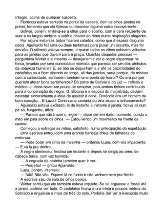 íntegro, acima de qualquer suspeita. 
Florêncio estava sentado na ponta da cadeira, com os olhos postos no 
primo, temendo que ele fizesse ou dissesse alguma coisa inconveniente. 
Bolívar, porém, limitava-se a olhar para o soalho, com a cara reluzente de 
suor e os largos ombros a subir e descer ao ritmo duma respiração ofegante. 
Por alguns instantes todos ficaram calados, como que à espera dalguma 
coisa. Aguinaldo fez uma ou duas tentativas para puxar um assunto, mas foi 
em vão. O silêncio voltava sempre, e quase todos os olhos estavam voltados 
para as janelas que davam para a praça. Quantas daquelas pessoas — 
perguntava Winter a si mesmo — desejariam ir ver o negro espernear na 
forca, levadas por uma curiosidade mórbida que parecia ser um dos atributos 
da natureza humana? E, se não se dispunham a ir até as proximidades do 
cadafalso ou a ficar olhando de longe, ali das janelas, seria porque, de mistura 
com a curiosidade, sentissem também uma ponta de horror? Ou era porque 
queriam afetar bons sentimentos? Da parte de Bolívar e do juiz — refletia o 
médico — devia haver um pouco de remorso, pois ambos tinham contribuído 
para a condenação do negro. D. Bibiana e a esposa do magistrado deviam 
detestar sinceramente a ideia de assistir à cena. Florêncio era um homem de 
bom coração... E Luzia? Continuaria sentada ou viria espiar o enforcamento? 
Aguinaldo estava excitado, ia de instante a instante à janela, ficava ali num 
pé só, fungando, aflito. 
— Parece que vão trazer o negro — disse ele em dado momento, pondo a 
mão em pala sobre os olhos. — Estou vendo um movimento na frente da 
cadeia. 
Começou a esfregar as mãos, satisfeito, numa antecipação do espetáculo. 
Uma escrava entrou com uma grande bandeja cheia de talhadas de 
melancia. 
— Pode botar em cima da mesinha — ordenou Luzia, com voz impaciente. 
— E vá lá pra dentro. 
A negra obedeceu, hesitou um instante e depois se dirigiu ao amo, de 
cabeça baixa, com voz humilde: 
— A negrada da cozinha também quer ir ver... 
— Pois vão! — gritou Aguinaldo. 
Luzia, porém, interveio: 
— Não! Não vão. Fiquem lá no fundo e não venham nem pra frente. 
A escrava saiu da sala de olhos baixos. 
Winter sentiu que ele também estava inquieto. Se se erguesse e fosse até 
a janela poderia ver tudo. O cadafalso ficava a uns trinta e poucos metros do 
Sobrado e erguia-se a mais de três do solo. Poderia dali ver a execução muito 
 