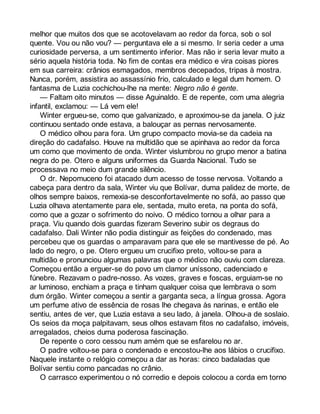 melhor que muitos dos que se acotovelavam ao redor da forca, sob o sol 
quente. Vou ou não vou? — perguntava ele a si mesmo. Ir seria ceder a uma 
curiosidade perversa, a um sentimento inferior. Mas não ir seria levar muito a 
sério aquela história toda. No fim de contas era médico e vira coisas piores 
em sua carreira: crânios esmagados, membros decepados, tripas à mostra. 
Nunca, porém, assistira ao assassínio frio, calculado e legal dum homem. O 
fantasma de Luzia cochichou-lhe na mente: Negro não é gente. 
— Faltam oito minutos — disse Aguinaldo. E de repente, com uma alegria 
infantil, exclamou: — Lá vem ele! 
Winter ergueu-se, como que galvanizado, e aproximou-se da janela. O juiz 
continuou sentado onde estava, a balouçar as pernas nervosamente. 
O médico olhou para fora. Um grupo compacto movia-se da cadeia na 
direção do cadafalso. Houve na multidão que se apinhava ao redor da forca 
um como que movimento de onda. Winter vislumbrou no grupo menor a batina 
negra do pe. Otero e alguns uniformes da Guarda Nacional. Tudo se 
processava no meio dum grande silêncio. 
O dr. Nepomuceno foi atacado dum acesso de tosse nervosa. Voltando a 
cabeça para dentro da sala, Winter viu que Bolívar, duma palidez de morte, de 
olhos sempre baixos, remexia-se desconfortavelmente no sofá, ao passo que 
Luzia olhava atentamente para ele, sentada, muito ereta, na ponta do sofá, 
como que a gozar o sofrimento do noivo. O médico tornou a olhar para a 
praça. Viu quando dois guardas fizeram Severino subir os degraus do 
cadafalso. Dali Winter não podia distinguir as feições do condenado, mas 
percebeu que os guardas o amparavam para que ele se mantivesse de pé. Ao 
lado do negro, o pe. Otero ergueu um crucifixo preto, voltou-se para a 
multidão e pronunciou algumas palavras que o médico não ouviu com clareza. 
Começou então a erguer-se do povo um clamor uníssono, cadenciado e 
fúnebre. Rezavam o padre-nosso. As vozes, graves e foscas, erguiam-se no 
ar luminoso, enchiam a praça e tinham qualquer coisa que lembrava o som 
dum órgão. Winter começou a sentir a garganta seca, a língua grossa. Agora 
um perfume ativo de essência de rosas lhe chegava às narinas, e então ele 
sentiu, antes de ver, que Luzia estava a seu lado, à janela. Olhou-a de soslaio. 
Os seios da moça palpitavam, seus olhos estavam fitos no cadafalso, imóveis, 
arregalados, cheios duma poderosa fascinação. 
De repente o coro cessou num amém que se esfarelou no ar. 
O padre voltou-se para o condenado e encostou-lhe aos lábios o crucifixo. 
Naquele instante o relógio começou a dar as horas: cinco badaladas que 
Bolívar sentiu como pancadas no crânio. 
O carrasco experimentou o nó corredio e depois colocou a corda em torno 
 